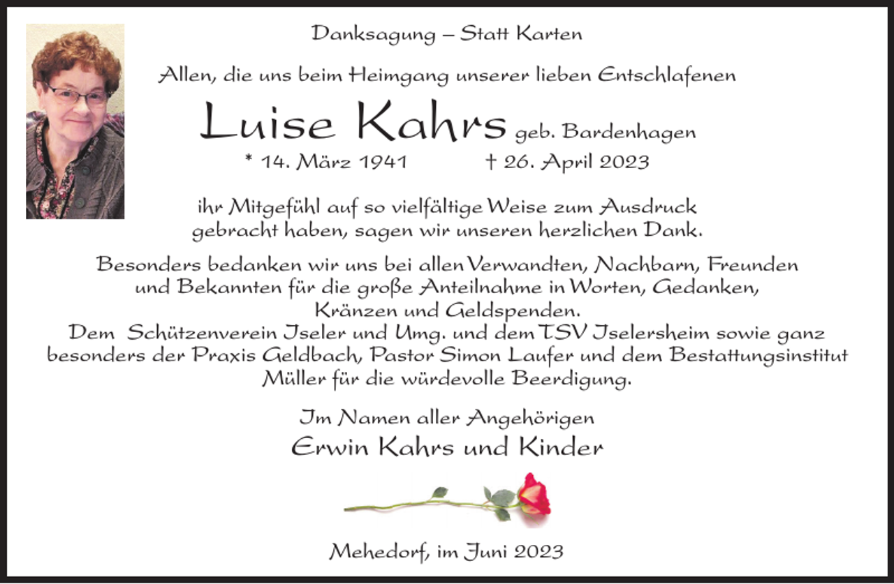 <p>Danksagung – Statt Karten<br />Allen, die uns beim Heimgang unserer lieben Entschlafenen</p><p>Luise Kahrs<br />* 14. März 1941</p><p>geb. Bardenhagen<br />† 26. April 2023</p><p>ihr Mitgefühl auf so vielfältige Weise zum Ausdruck<br />gebracht haben, sagen wir unseren herzlichen Dank.<br />Besonders bedanken wir uns bei allen Verwandten, Nachbarn, Freunden<br />und Bekannten für die große Anteilnahme in Worten, Gedanken,<br />Kränzen und Geldspenden.<br />Dem Schützenverein Iseler und Umg. und dem TSV Iselersheim sowie ganz<br />besonders der Praxis Geldbach, Pastor Simon Laufer und dem Bestattungsinstitut<br />Müller für die würdevolle Beerdigung.<br />Im Namen aller Angehörigen</p><p>Erwin Kahrs und Kinder</p><p>Mehedorf, im Juni 2023</p>