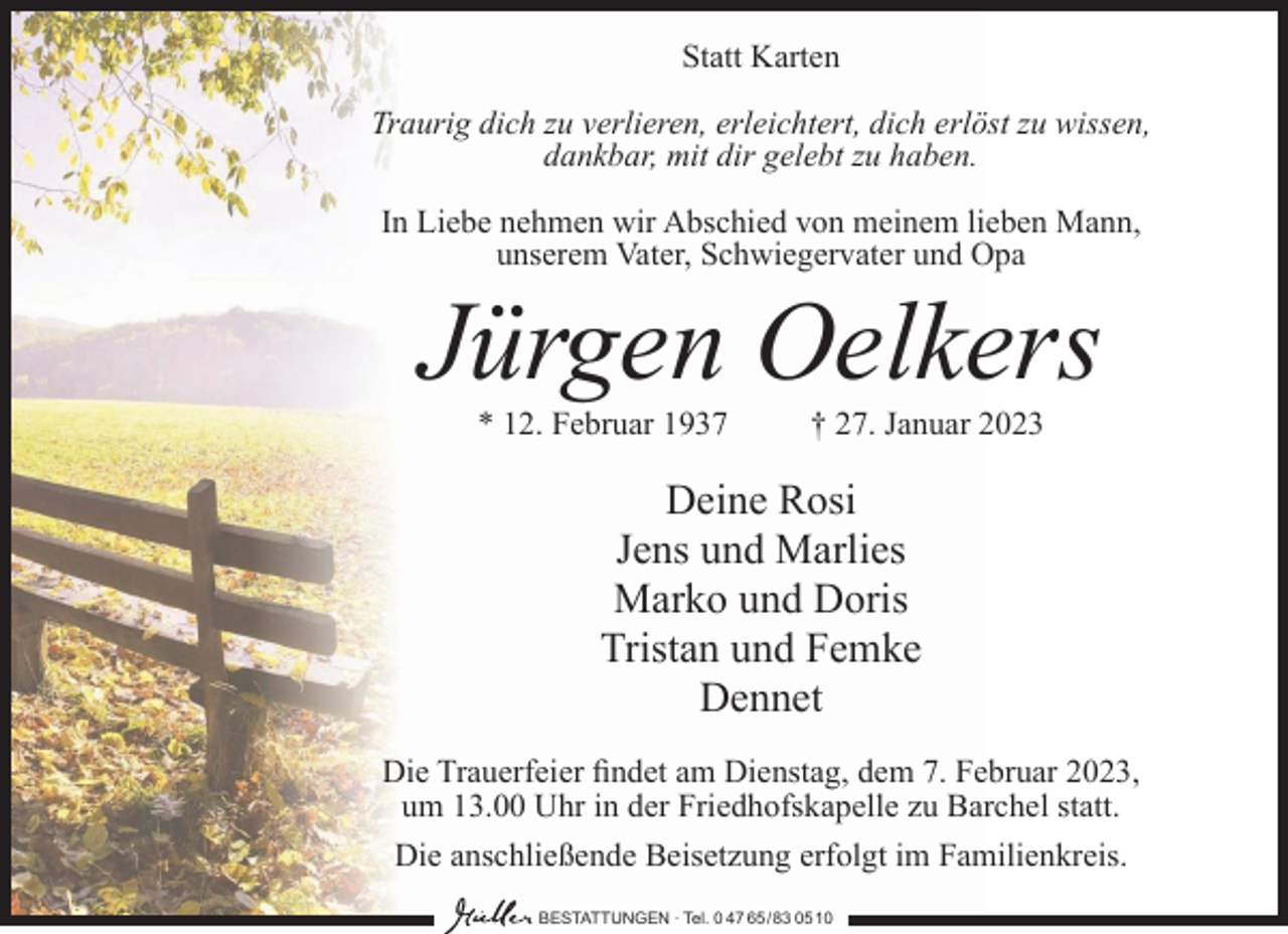 <p>Statt Karten<br />Traurig dich zu verlieren, erleichtert, dich erlöst zu wissen,<br />dankbar, mit dir gelebt zu haben.<br />In Liebe nehmen wir Abschied von meinem lieben Mann,<br />unserem Vater, Schwiegervater und Opa</p><p>Jürgen Oelkers<br />* 12. Februar 1937</p><p>† 27. Januar 2023</p><p>Deine Rosi<br />Jens und Marlies<br />Marko und Doris<br />Tristan und Femke<br />Dennet<br />Die Trauerfeier findet am Dienstag, dem 7. Februar 2023,<br />um 13.00 Uhr in der Friedhofskapelle zu Barchel statt.<br />Die anschließende Beisetzung erfolgt im Familienkreis.<br />BESTATTUNGEN ∙ Tel. 0 47 65 /83 05 10</p>