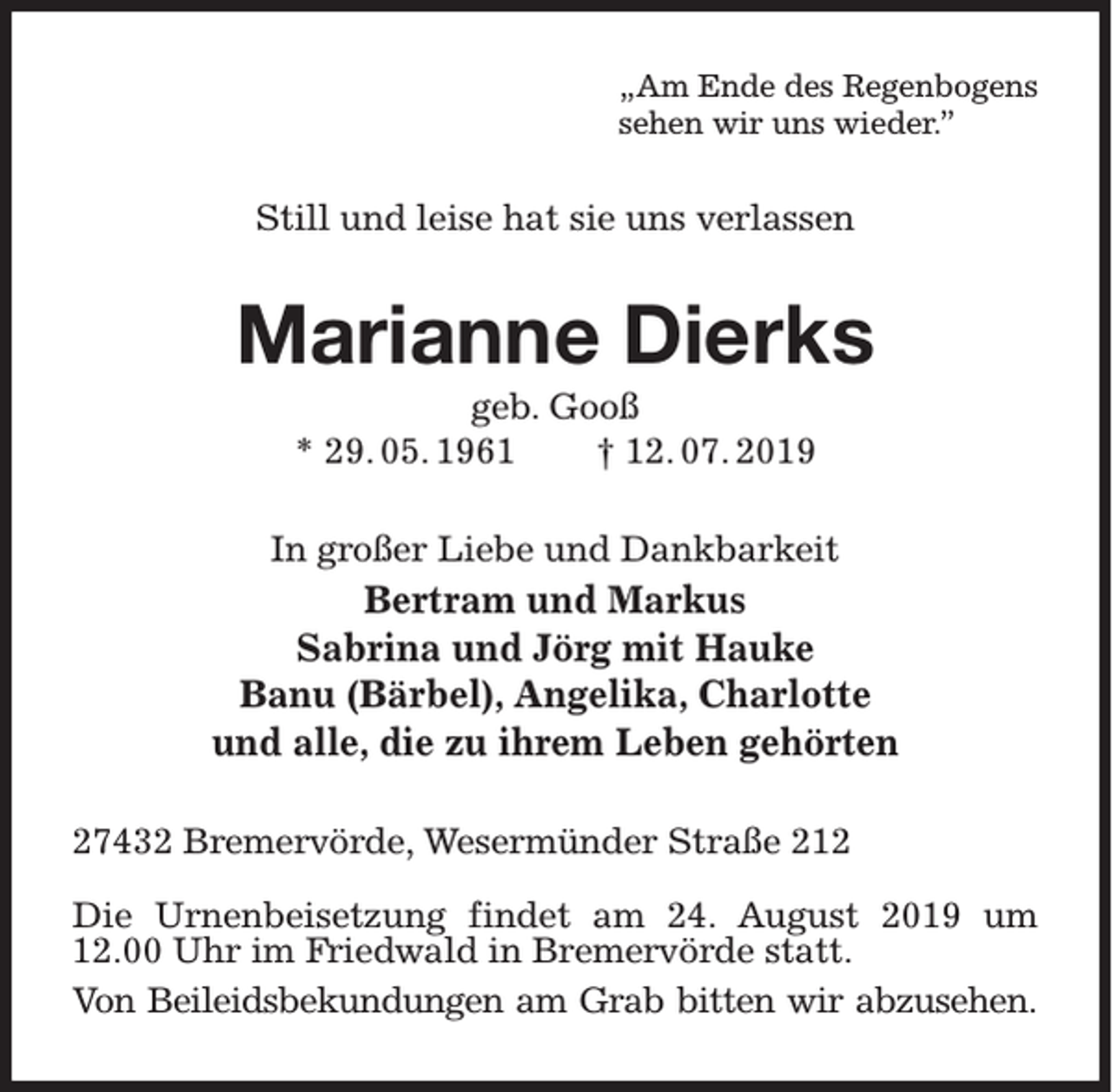 <p>„Am Ende des Regenbogens<br />sehen wir uns wieder.”</p><p>Still und leise hat sie uns verlassen</p><p>Marianne Dierks<br />geb. Gooß<br />* 29. 05. 1961<br />† 12. 07. 2019<br />In großer Liebe und Dankbarkeit</p><p>Bertram und Markus<br />Sabrina und Jörg mit Hauke<br />Banu (Bärbel), Angelika, Charlotte<br />und alle, die zu ihrem Leben gehörten<br />27432 Bremervörde, Wesermünder Straße 212<br />Die Urnenbeisetzung findet am 24. August 2019 um<br />12.00 Uhr im Friedwald in Bremervörde statt.<br />Von Beileidsbekundungen am Grab bitten wir abzusehen.</p>