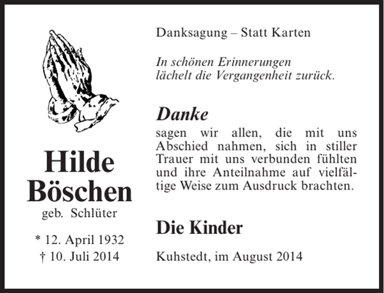 <p>Danksagung – Statt Karten<br />In schönen Erinnerungen<br />lächelt die Vergangenheit zurück.</p><p>Danke</p><p>Hilde<br />Böschen<br />geb. Schlüter</p><p>* 12. April 1932<br />† 10. Juli 2014</p><p>sagen wir allen, die mit uns<br />Abschied nahmen, sich in stiller<br />Trauer mit uns verbunden fühlten<br />und ihre Anteilnahme auf vielfältige Weise zum Ausdruck brachten.</p><p>Die Kinder<br />Kuhstedt, im August 2014</p>