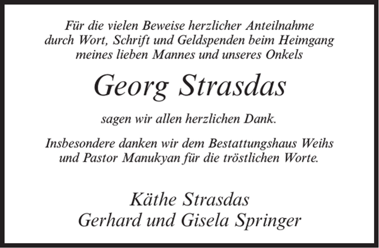 <p>Für die vielen Beweise herzlicher Anteilnahme<br />durch Wort, Schrift und Geldspenden beim Heimgang<br />meines lieben Mannes und unseres Onkels</p><p>Georg Strasdas<br />sagen wir allen herzlichen Dank.<br />Insbesondere danken wir dem Bestattungshaus Weihs<br />und Pastor Manukyan für die tröstlichen Worte.</p><p>Käthe Strasdas<br />Gerhard und Gisela Springer</p>
