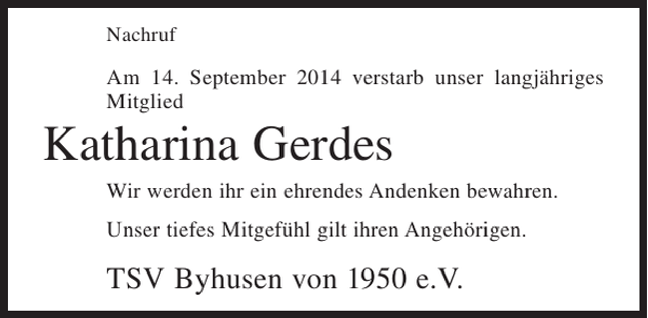<p>Nachruf</p><p>Am 14. September 2014 verstarb unser langjähriges<br />Mitglied</p><p>Katharina Gerdes<br />Wir werden ihr ein ehrendes Andenken bewahren.<br />Unser tiefes Mitgefühl gilt ihren Angehörigen.</p><p>TSV Byhusen von 1950 e.V.</p>