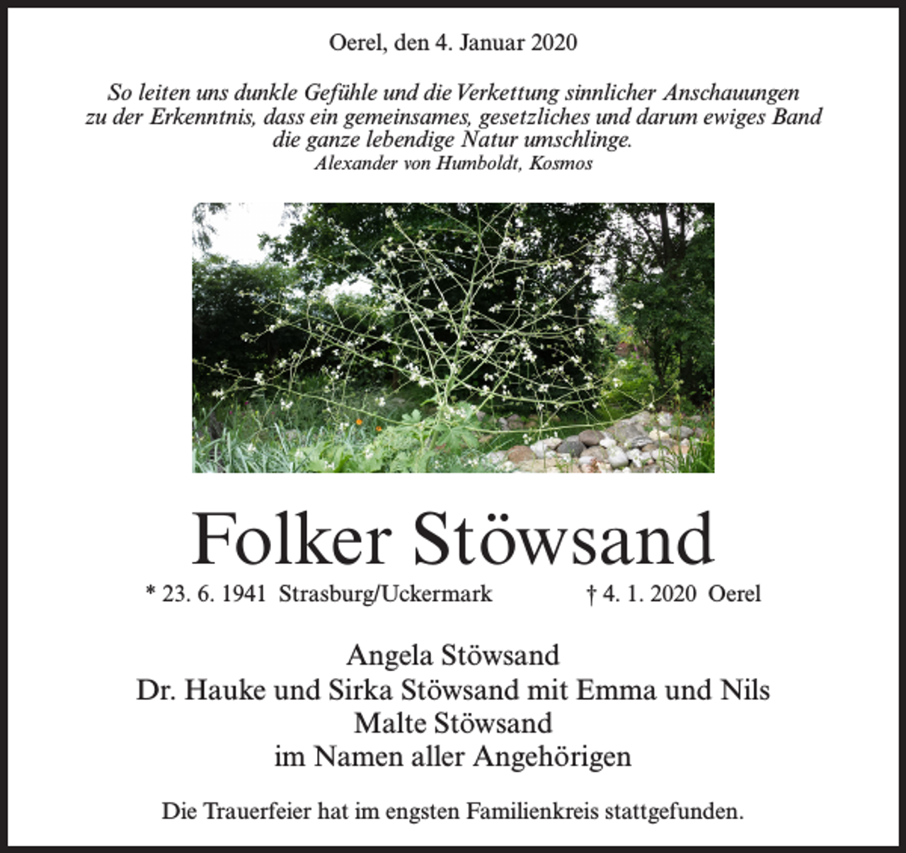 <p>Oerel, den 4. Januar 2020<br />So leiten uns dunkle Gefühle und die Verkettung sinnlicher Anschauungen<br />zu der Erkenntnis, dass ein gemeinsames, gesetzliches und darum ewiges Band<br />die ganze lebendige Natur umschlinge.<br />Alexander von Humboldt, Kosmos</p><p>Folker Stöwsand</p><p>* 23. 6. 1941 Strasburg/Uckermark † 4. 1. 2020 Oerel</p><p>Angela Stöwsand<br />Dr. Hauke und Sirka Stöwsand mit Emma und Nils<br />Malte Stöwsand<br />im Namen aller Angehörigen<br />Die Trauerfeier hat im engsten Familienkreis stattgefunden.</p>