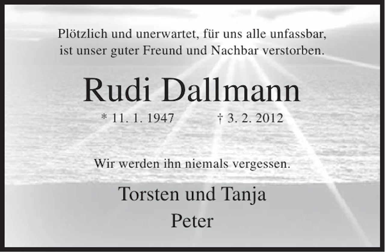 <p>Plötzlich und unerwartet, für uns alle unfassbar,<br />ist unser guter Freund und Nachbar verstorben.</p><p>Rudi Dallmann<br />* 11. 1. 1947</p><p>† 3. 2. 2012</p><p>Wir werden ihn niemals vergessen.</p><p>Torsten und Tanja<br />Peter</p>