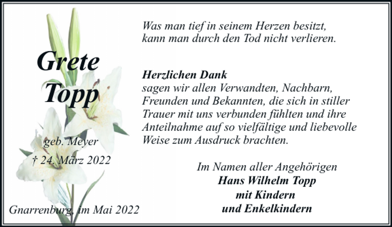 <p>Grete<br />Topp<br />geb. Meyer<br />† 24. März 2022</p><p>Gnarrenburg, im Mai 2022</p><p>Was man tief in seinem Herzen besitzt,<br />kann man durch den Tod nicht verlieren.<br />Herzlichen Dank<br />sagen wir allen Verwandten, Nachbarn,<br />Freunden und Bekannten, die sich in stiller<br />Trauer mit uns verbunden fühlten und ihre<br />Anteilnahme auf so vielfältige und liebevolle<br />Weise zum Ausdruck brachten.<br />Im Namen aller Angehörigen<br />Hans Wilhelm Topp<br />mit Kindern<br />und Enkelkindern</p>