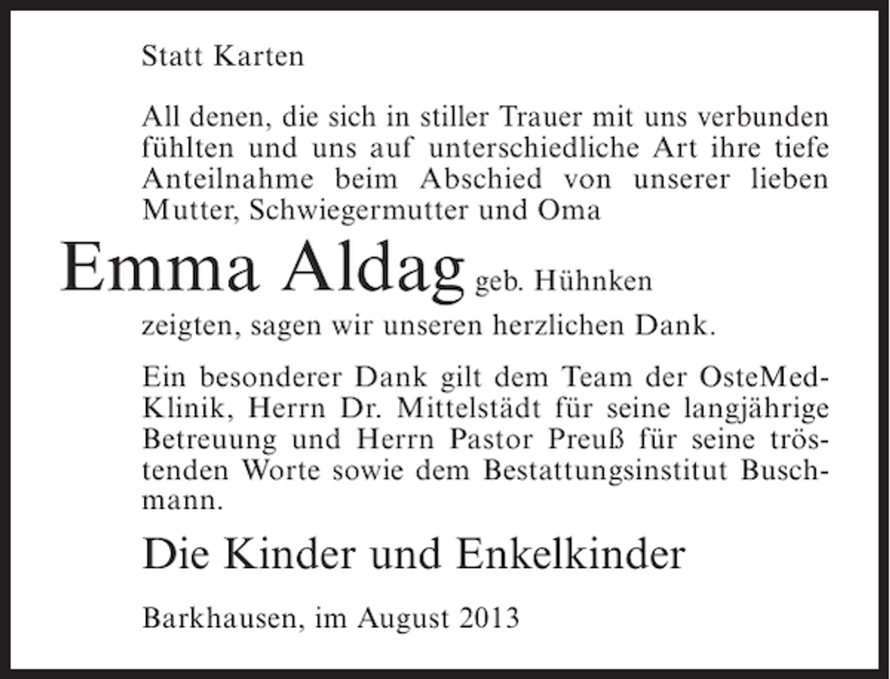 <p>Statt Karten<br />All denen, die sich in stiller Trauer mit uns verbunden<br />fühlten und uns auf unterschiedliche Art ihre tiefe<br />Anteilnahme beim Abschied von unserer lieben<br />Mutter, Schwiegermutter und Oma</p><p>Emma Aldag geb. Hühnken</p><p>zeigten, sagen wir unseren herzlichen Dank.<br />Ein besonderer Dank gilt dem Team der OsteMedKlinik, Herrn Dr. Mittelstädt für seine langjährige<br />Betreuung und Herrn Pastor Preuß für seine tröstenden Worte sowie dem Bestattungsinstitut Buschmann.</p><p>Die Kinder und Enkelkinder<br />Barkhausen, im August 2013</p>