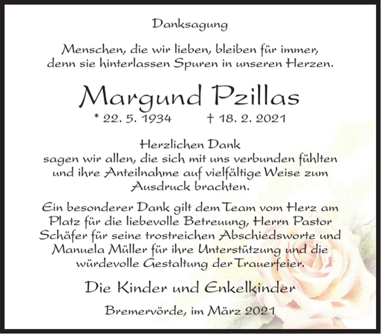 <p>Danksagung<br />Menschen, die wir lieben, bleiben für immer,<br />denn sie hinterlassen Spuren in unseren Herzen.</p><p>Margund Pzillas<br />* 22. 5. 1934</p><p>† 18. 2. 2021</p><p>Herzlichen Dank<br />sagen wir allen, die sich mit uns verbunden fühlten<br />und ihre Anteilnahme auf vielfältige Weise zum<br />Ausdruck brachten.<br />Ein besonderer Dank gilt dem Team vom Herz am<br />Platz für die liebevolle Betreuung, Herrn Pastor<br />Schäfer für seine trostreichen Abschiedsworte und<br />Manuela Müller für ihre Unterstützung und die<br />würdevolle Gestaltung der Trauerfeier.</p><p>Die Kinder und Enkelkinder<br />Bremervörde, im März 2021</p>