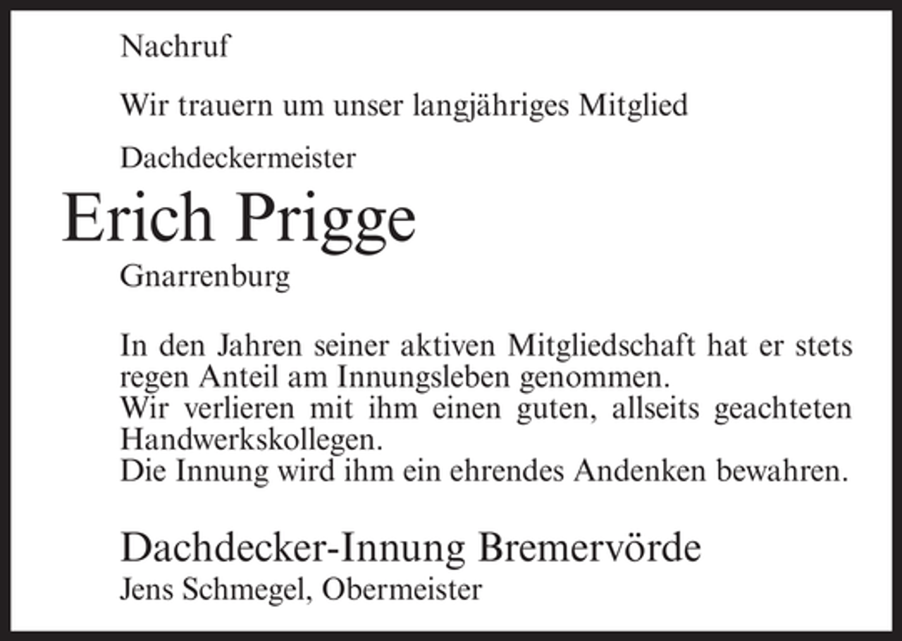 <p>Nachruf<br />Wir trauern um unser langjähriges Mitglied<br />Dachdeckermeister</p><p>Erich Prigge<br />Gnarrenburg<br />In den Jahren seiner aktiven Mitgliedschaft hat er stets<br />regen Anteil am Innungsleben genommen.<br />Wir verlieren mit ihm einen guten, allseits geachteten<br />Handwerkskollegen.<br />Die Innung wird ihm ein ehrendes Andenken bewahren.</p><p>Dachdecker-Innung Bremervörde<br />Jens Schmegel, Obermeister</p>