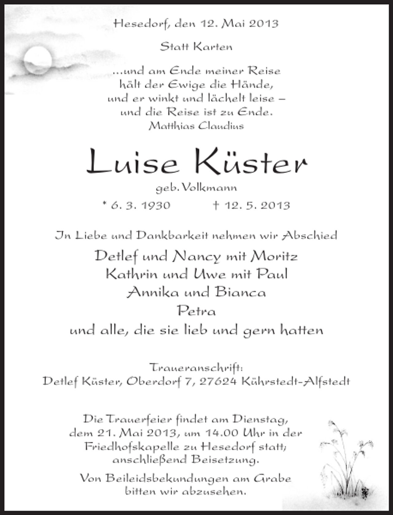 <p>Hesedorf, den 12. Mai 2013<br />Statt Karten<br />...und am Ende meiner Reise<br />hält der Ewige die Hände,<br />und er winkt und lächelt leise –<br />und die Reise ist zu Ende.<br />Matthias Claudius</p><p>Luise Küster<br />geb. Volkmann<br />* 6. 3. 1930 † 12. 5. 2013</p><p>In Liebe und Dankbarkeit nehmen wir Abschied</p><p>Detlef und Nancy mit Moritz<br />Kathrin und Uwe mit Paul<br />Annika und Bianca<br />Petra<br />und alle, die sie lieb und gern hatten<br />Traueranschrift:<br />Detlef Küster, Oberdorf 7, 27624 Kührstedt-Alfstedt<br />Die Trauerfeier findet am Dienstag,<br />dem 21. Mai 2013, um 14.00 Uhr in der<br />Friedhofskapelle zu Hesedorf statt;<br />anschließend Beisetzung.<br />Von Beileidsbekundungen am Grabe<br />bitten wir abzusehen.</p>