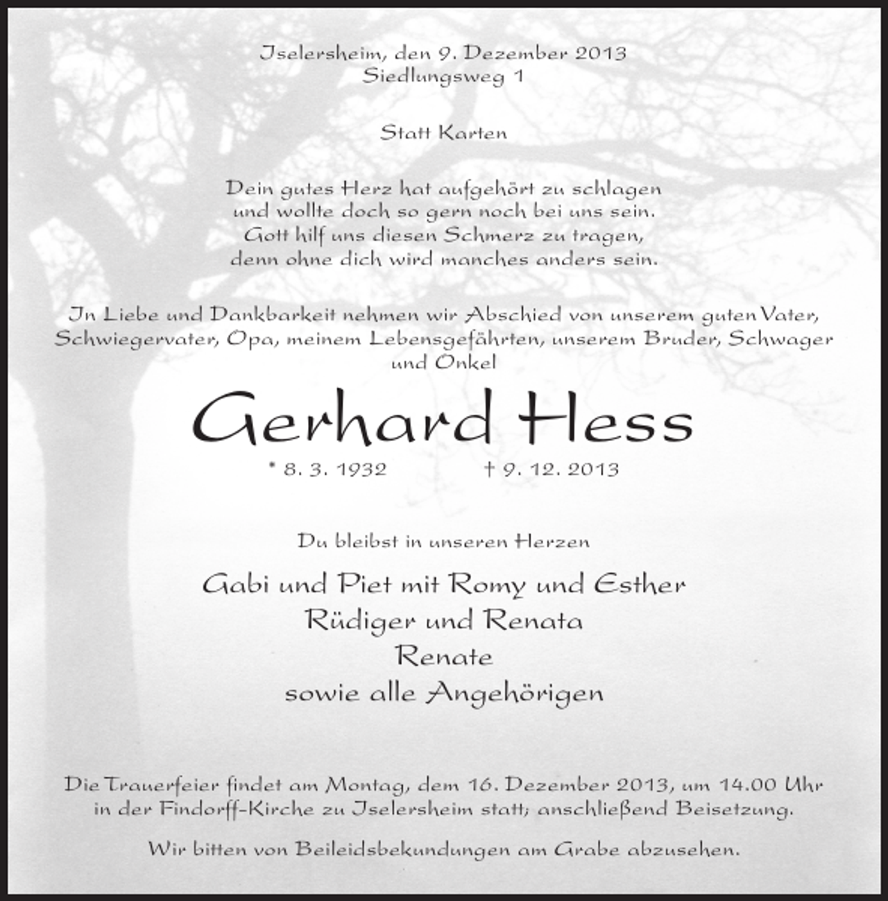 <p>Iselersheim, den 9. Dezember 2013<br />Siedlungsweg 1<br />Statt Karten<br />Dein gutes Herz hat aufgehört zu schlagen<br />und wollte doch so gern noch bei uns sein.<br />Gott hilf uns diesen Schmerz zu tragen,<br />denn ohne dich wird manches anders sein.<br />In Liebe und Dankbarkeit nehmen wir Abschied von unserem guten Vater,<br />Schwiegervater, Opa, meinem Lebensgefährten, unserem Bruder, Schwager<br />und Onkel</p><p>Gerhard Hess<br />* 8. 3. 1932 † 9. 12. 2013<br />Du bleibst in unseren Herzen</p><p>Gabi und Piet mit Romy und Esther<br />Rüdiger und Renata<br />Renate<br />sowie alle Angehörigen<br />Die Trauerfeier findet am Montag, dem 16. Dezember 2013, um 14.00 Uhr<br />in der Findorff-Kirche zu Iselersheim statt; anschließend Beisetzung.<br />Wir bitten von Beileidsbekundungen am Grabe abzusehen.</p>