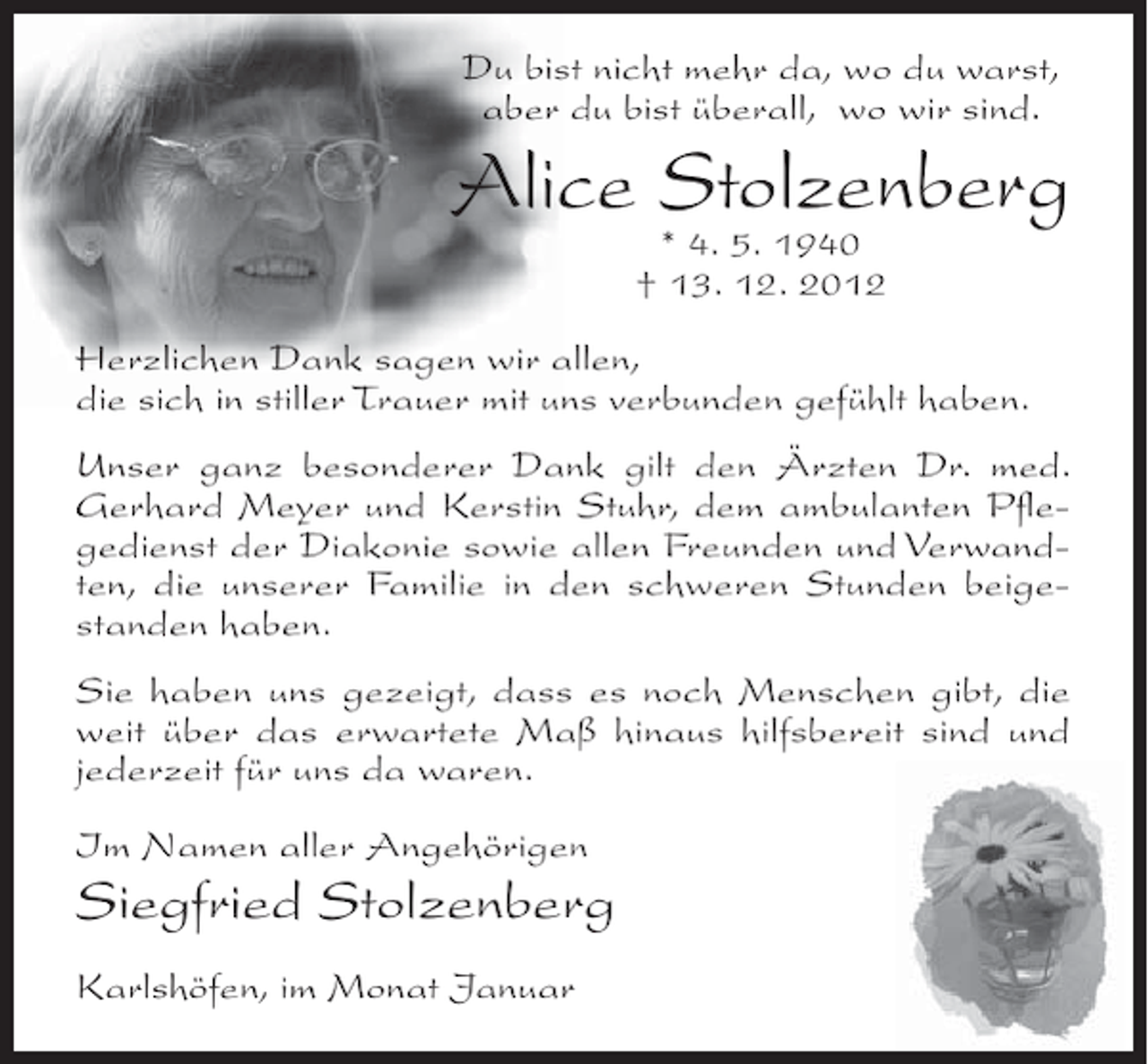<p>Du bist nicht mehr da, wo du warst,<br />aber du bist überall, wo wir sind.</p><p>Alice Stolzenberg<br />* 4. 5. 1940<br />† 13. 12. 2012</p><p>Herzlichen Dank sagen wir allen,<br />die sich in stiller Trauer mit uns verbunden gefühlt haben.<br />Unser ganz besonderer Dank gilt den Ärzten Dr. med.<br />Gerhard Meyer und Kerstin Stuhr, dem ambulanten Pﬂegedienst der Diakonie sowie allen Freunden und Verwandten, die unserer Familie in den schweren Stunden beigestanden haben.<br />Sie haben uns gezeigt, dass es noch Menschen gibt, die<br />weit über das erwartete Maß hinaus hilfsbereit sind und<br />jederzeit für uns da waren.<br />Im Namen aller Angehörigen</p><p>Siegfried Stolzenberg<br />Karlshöfen, im Monat Januar</p>
