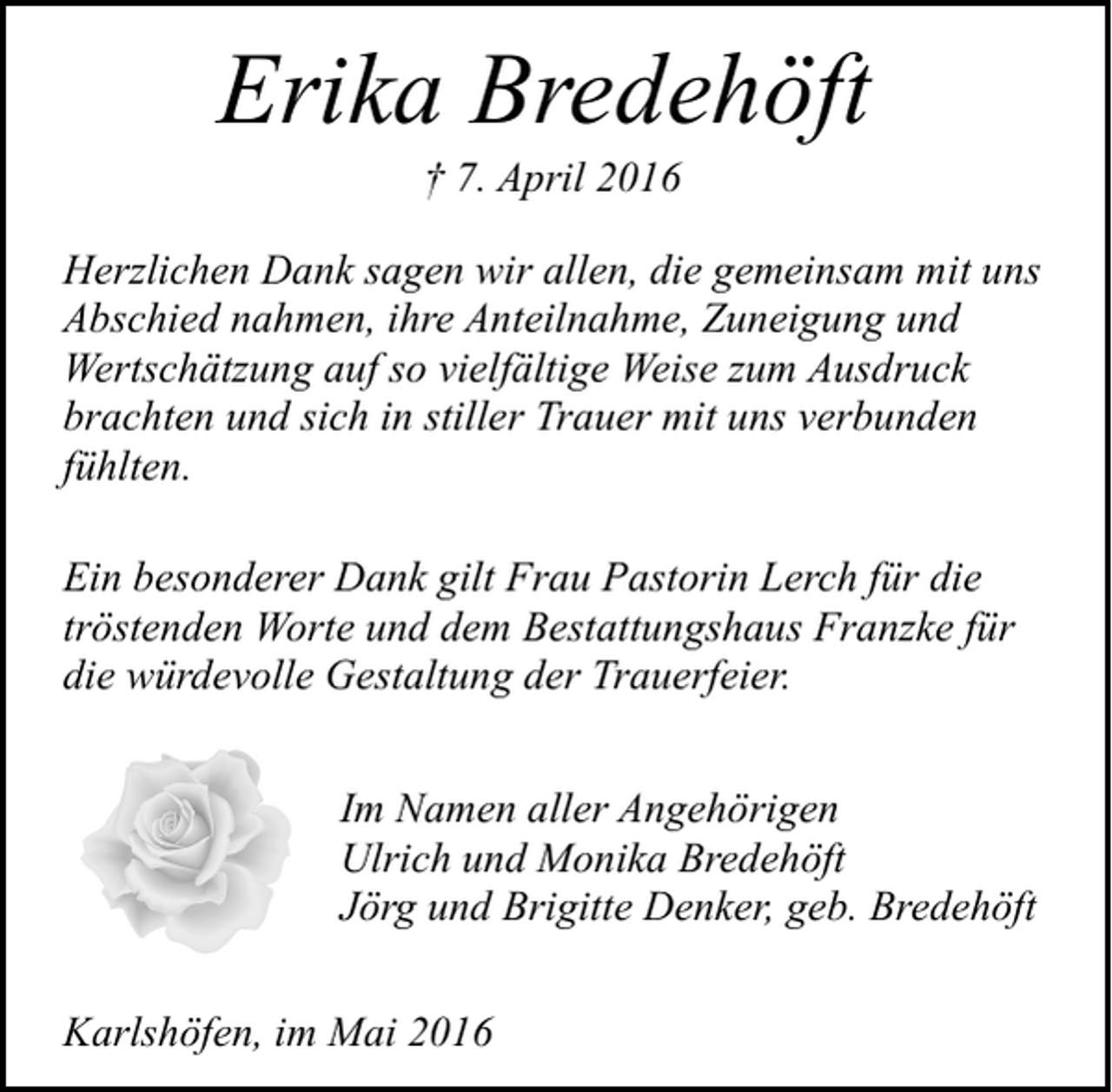 <p>Erika Bredehöft<br />† 7. April 2016</p><p>Herzlichen Dank sagen wir allen, die gemeinsam mit uns<br />Abschied nahmen, ihre Anteilnahme, Zuneigung und<br />Wertschätzung auf so vielfältige Weise zum Ausdruck<br />brachten und sich in stiller Trauer mit uns verbunden<br />fühlten.<br />Ein besonderer Dank gilt Frau Pastorin Lerch für die<br />tröstenden Worte und dem Bestattungshaus Franzke für<br />die würdevolle Gestaltung der Trauerfeier.<br />Im Namen aller Angehörigen<br />Ulrich und Monika Bredehöft<br />Jörg und Brigitte Denker, geb. Bredehöft<br />Karlshöfen, im Mai 2016</p>