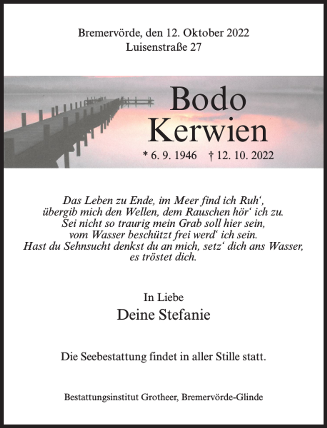 <p>Bremervörde, den 12. Oktober 2022<br />Luisenstraße 27</p><p>Bodo<br />Kerwien</p><p>* 6. 9. 1946 † 12. 10. 2022</p><p>Das Leben zu Ende, im Meer find ich Ruh‘,<br />übergib mich den Wellen, dem Rauschen hör‘ ich zu.<br />Sei nicht so traurig mein Grab soll hier sein,<br />vom Wasser beschützt frei werd‘ ich sein.<br />Hast du Sehnsucht denkst du an mich, setz‘ dich ans Wasser,<br />es tröstet dich.<br />In Liebe</p><p>Deine Stefanie<br />Die Seebestattung findet in aller Stille statt.</p><p>Bestattungsinstitut Grotheer, Bremervörde-Glinde</p>