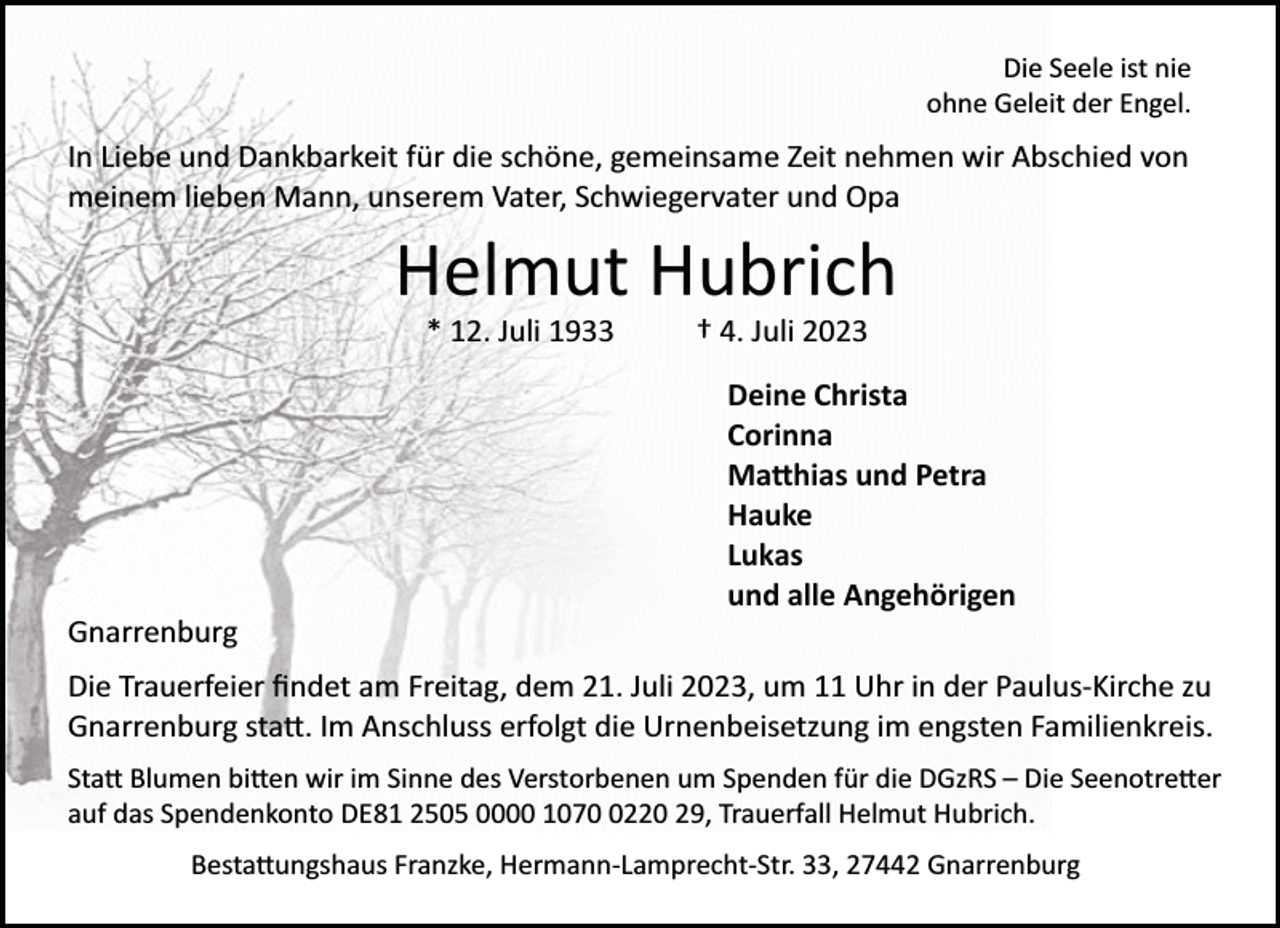 <p>Die Seele ist nie<br />ohne Geleit der Engel.</p><p>In Liebe und Dankbarkeit für die schöne, gemeinsame Zeit nehmen wir Abschied von<br />meinem lieben Mann, unserem Vater, Schwiegervater und Opa</p><p>Helmut Hubrich<br />* 12. Juli 1933</p><p>† 4. Juli 2023<br />Deine Christa<br />Corinna<br />Ma�hias und Petra<br />Hauke<br />Lukas<br />und alle Angehörigen</p><p>Gnarrenburg<br />Die Trauerfeier ﬁndet am Freitag, dem 21. Juli 2023, um 11 Uhr in der Paulus­Kirche zu<br />Gnarrenburg sta�. Im Anschluss erfolgt die Urnenbeisetzung im engsten Familienkreis.<br />Sta� Blumen bi�en wir im Sinne des Verstorbenen um Spenden für die DGzRS – Die Seenotre�er<br />auf das Spendenkonto DE81 2505 0000 107220 29, Trauerfall Helmut Hubrich.<br />Besta�ungshaus Franzke, Hermann­Lamprecht­Str. 33, 27442 Gnarrenburg</p>