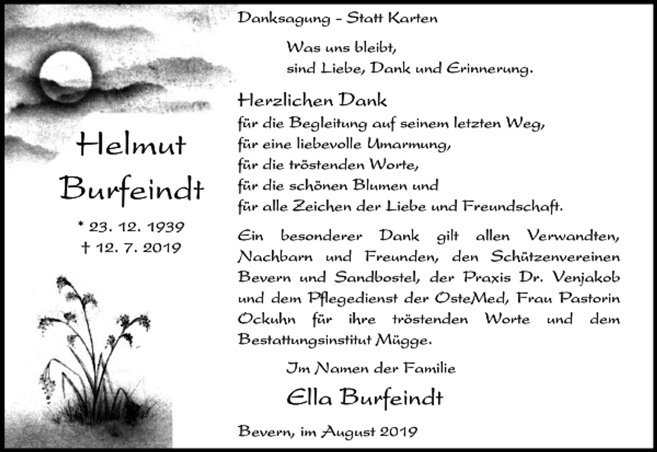 <p>Danksagung - Statt Karten<br />Was uns bleibt,<br />sind Liebe, Dank und Erinnerung.</p><p>Herzlichen Dank</p><p>Helmut<br />Burfeindt<br />* 23. 12. 1939<br />† 12. 7. 2019</p><p>für die Begleitung auf seinem letzten Weg,<br />für eine liebevolle Umarmung,<br />für die tröstenden Worte,<br />für die schönen Blumen und<br />für alle Zeichen der Liebe und Freundschaft.<br />Ein besonderer Dank gilt allen Verwandten,<br />Nachbarn und Freunden, den Schützenvereinen<br />Bevern und Sandbostel, der Praxis Dr. Venjakob<br />und dem Pflegedienst der OsteMed, Frau Pastorin<br />Ockuhn für ihre tröstenden Worte und dem<br />Bestattungsinstitut Mügge.<br />Im Namen der Familie</p><p>Ella Burfeindt<br />Bevern, im August 2019</p>