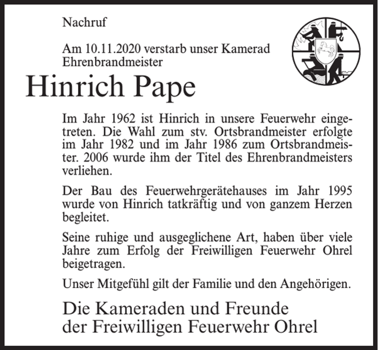 <p>Nachruf<br />Am 10.11.2020 verstarb unser Kamerad<br />Ehrenbrandmeister</p><p>Hinrich Pape</p><p>Im Jahr 1962 ist Hinrich in unsere Feuerwehr eingetreten. Die Wahl zum stv. Ortsbrandmeister erfolgte<br />im Jahr 1982 und im Jahr 1986 zum Ortsbrandmeister. 2006 wurde ihm der Titel des Ehrenbrandmeisters<br />verliehen.<br />Der Bau des Feuerwehrgerätehauses im Jahr 1995<br />wurde von Hinrich tatkräftig und von ganzem Herzen<br />begleitet.<br />Seine ruhige und ausgeglichene Art, haben über viele<br />Jahre zum Erfolg der Freiwilligen Feuerwehr Ohrel<br />beigetragen.<br />Unser Mitgefühl gilt der Familie und den Angehörigen.</p><p>Die Kameraden und Freunde<br />der Freiwilligen Feuerwehr Ohrel</p>