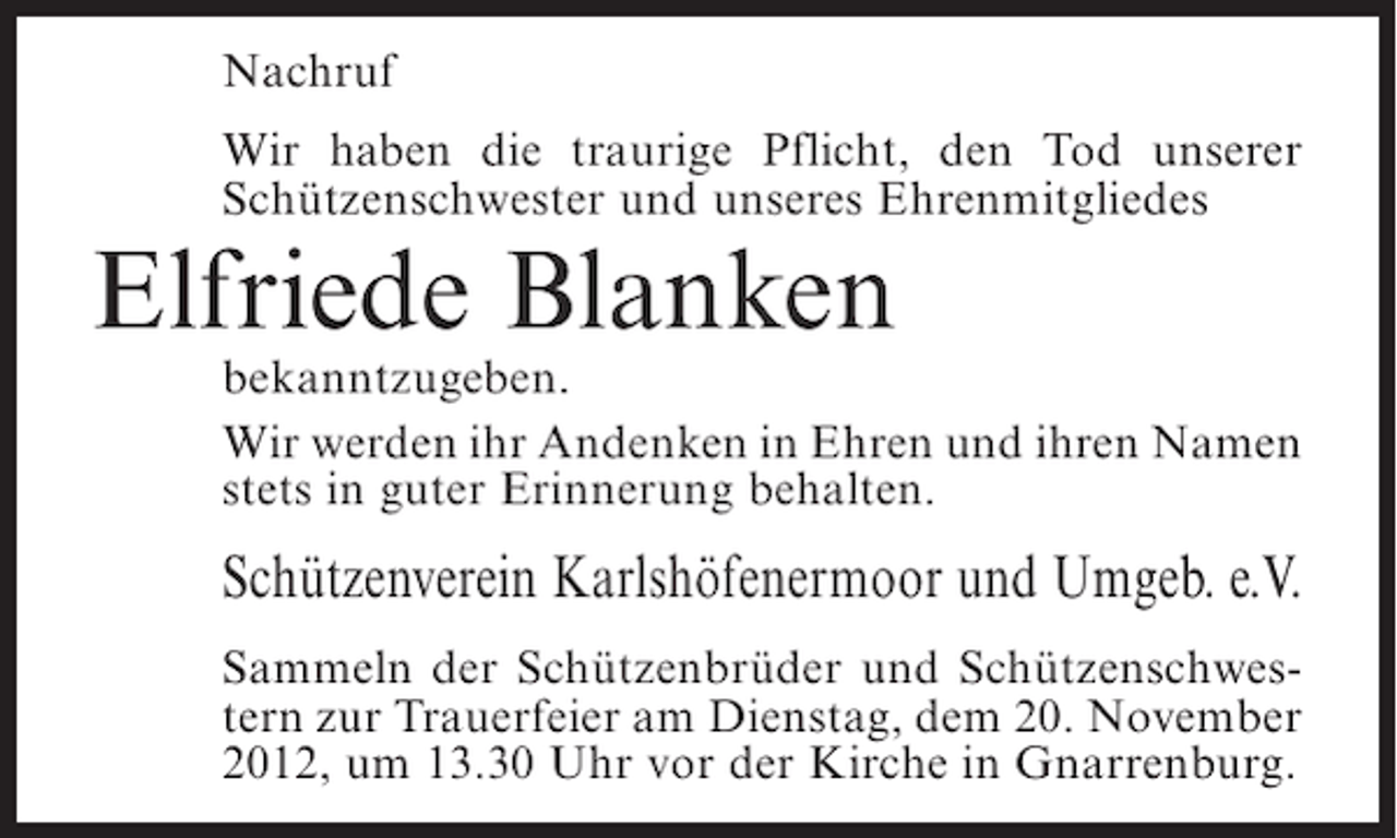 <p>Nachruf<br />Wir haben die traurige Pflicht, den Tod unserer<br />Schützenschwester und unseres Ehrenmitgliedes</p><p>Elfriede Blanken<br />bekanntzugeben.<br />Wir werden ihr Andenken in Ehren und ihren Namen<br />stets in guter Erinnerung behalten.</p><p>Schützenverein Karlshöfenermoor und Umgeb. e.V.<br />Sammeln der Schützenbrüder und Schützenschwestern zur Trauerfeier am Dienstag, dem 20. November<br />2012, um 13.30 Uhr vor der Kirche in Gnarrenburg.</p>
