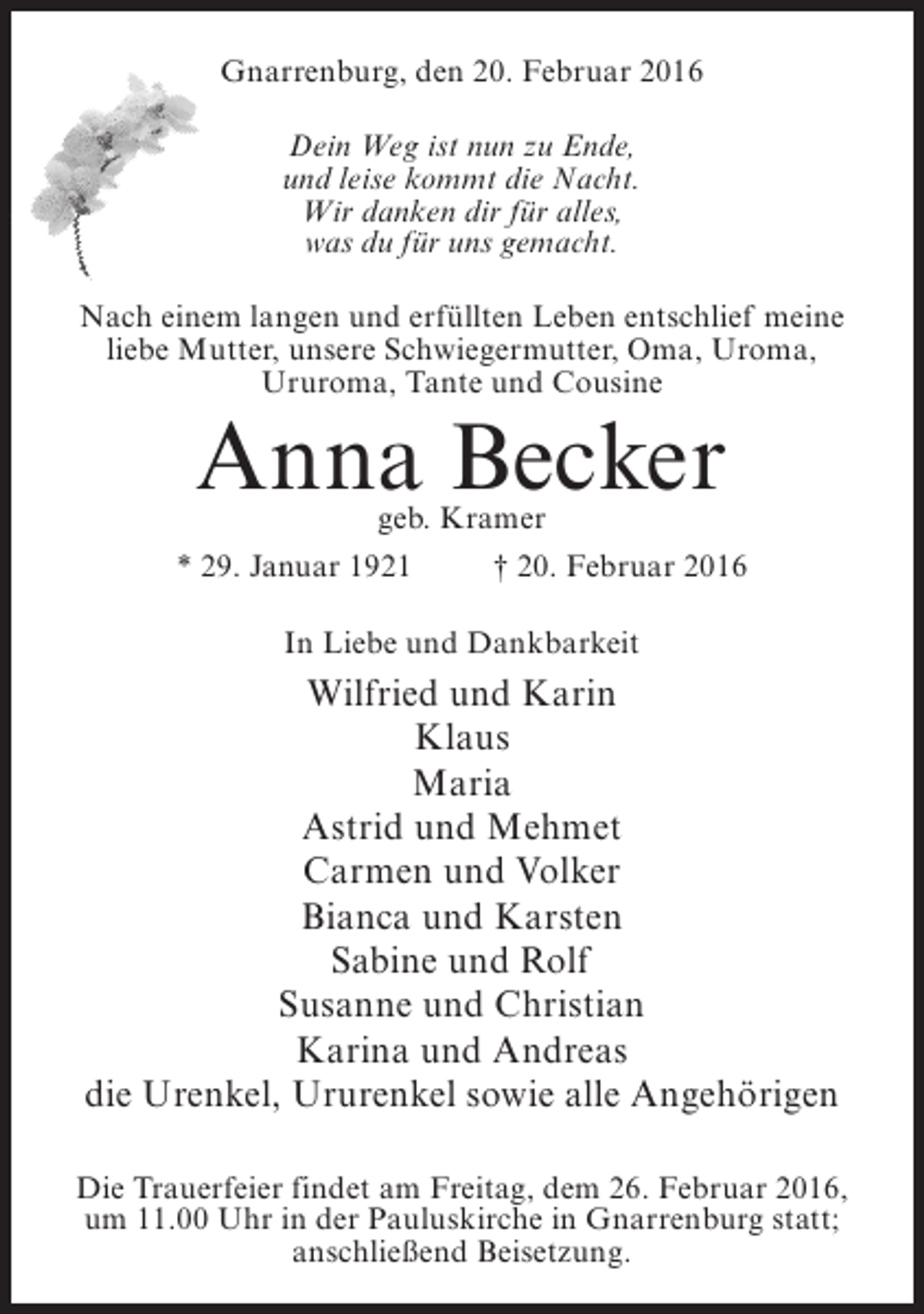 <p>Gnarrenburg, den 20. Februar 2016<br />Dein Weg ist nun zu Ende,<br />und leise kommt die Nacht.<br />Wir danken dir für alles,<br />was du für uns gemacht.<br />Nach einem langen und erfüllten Leben entschlief meine<br />liebe Mutter, unsere Schwiegermutter, Oma, Uroma,<br />Ururoma, Tante und Cousine</p><p>Anna Becker<br />geb. Kramer</p><p>* 29. Januar 1921</p><p>† 20. Februar 2016</p><p>In Liebe und Dankbarkeit</p><p>Wilfried und Karin<br />Klaus<br />Maria<br />Astrid und Mehmet<br />Carmen und Volker<br />Bianca und Karsten<br />Sabine und Rolf<br />Susanne und Christian<br />Karina und Andreas<br />die Urenkel, Ururenkel sowie alle Angehörigen<br />Die Trauerfeier findet am Freitag, dem 26. Februar 2016,<br />um 11.00 Uhr in der Pauluskirche in Gnarrenburg statt;<br />anschließend Beisetzung.</p>