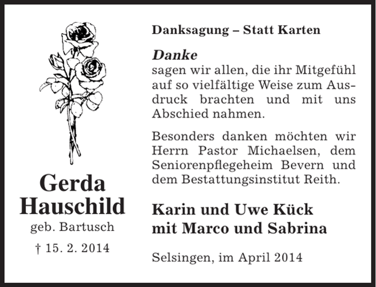 <p>Danksagung – Statt Karten</p><p>Danke</p><p>sagen wir allen, die ihr Mitgefühl<br />auf so vielfältige Weise zum Ausdruck brachten und mit uns<br />Abschied nahmen.</p><p>Gerda<br />Hauschild<br />geb. Bartusch<br />† 15. 2. 2014</p><p>Besonders danken möchten wir<br />Herrn Pastor Michaelsen, dem<br />Seniorenpflegeheim Bevern und<br />dem Bestattungsinstitut Reith.</p><p>Karin und Uwe Kück<br />mit Marco und Sabrina<br />Selsingen, im April 2014</p>