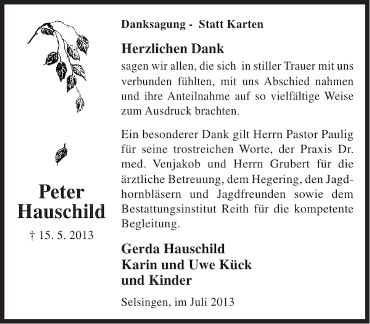 <p>Danksagung - Statt Karten</p><p>Herzlichen Dank<br />sagen wir allen, die sich in stiller Trauer mit uns<br />verbunden fühlten, mit uns Abschied nahmen<br />und ihre Anteilnahme auf so vielfältige Weise<br />zum Ausdruck brachten.</p><p>Peter<br />Hauschild<br />† 15. 5. 2013</p><p>Ein besonderer Dank gilt Herrn Pastor Paulig<br />für seine trostreichen Worte, der Praxis Dr.<br />med. Venjakob und Herrn Grubert für die<br />ärztliche Betreuung, dem Hegering, den Jagdhornbläsern und Jagdfreunden sowie dem<br />Bestattungsinstitut Reith für die kompetente<br />Begleitung.</p><p>Gerda Hauschild<br />Karin und Uwe Kück<br />und Kinder<br />Selsingen, im Juli 2013</p>