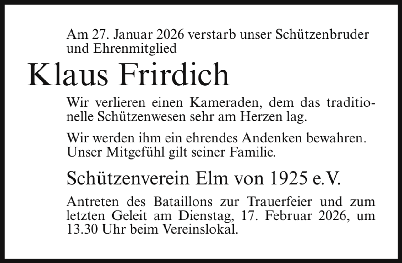 <p>Am 27. Januar 2026 verstarb unser Schützenbruder<br />und Ehrenmitglied</p><p>Klaus Frirdich</p><p>Wir verlieren einen Kameraden, dem das traditionelle Schützenwesen sehr am Herzen lag.<br />Wir werden ihm ein ehrendes Andenken bewahren.<br />Unser Mitgefühl gilt seiner Familie.</p><p>Schützenverein Elm von 1925 e.V.<br />Antreten des Bataillons zur Trauerfeier und zum<br />letzten Geleit am Dienstag, 17. Februar 2026, um<br />13.30 Uhr beim Vereinslokal.</p>