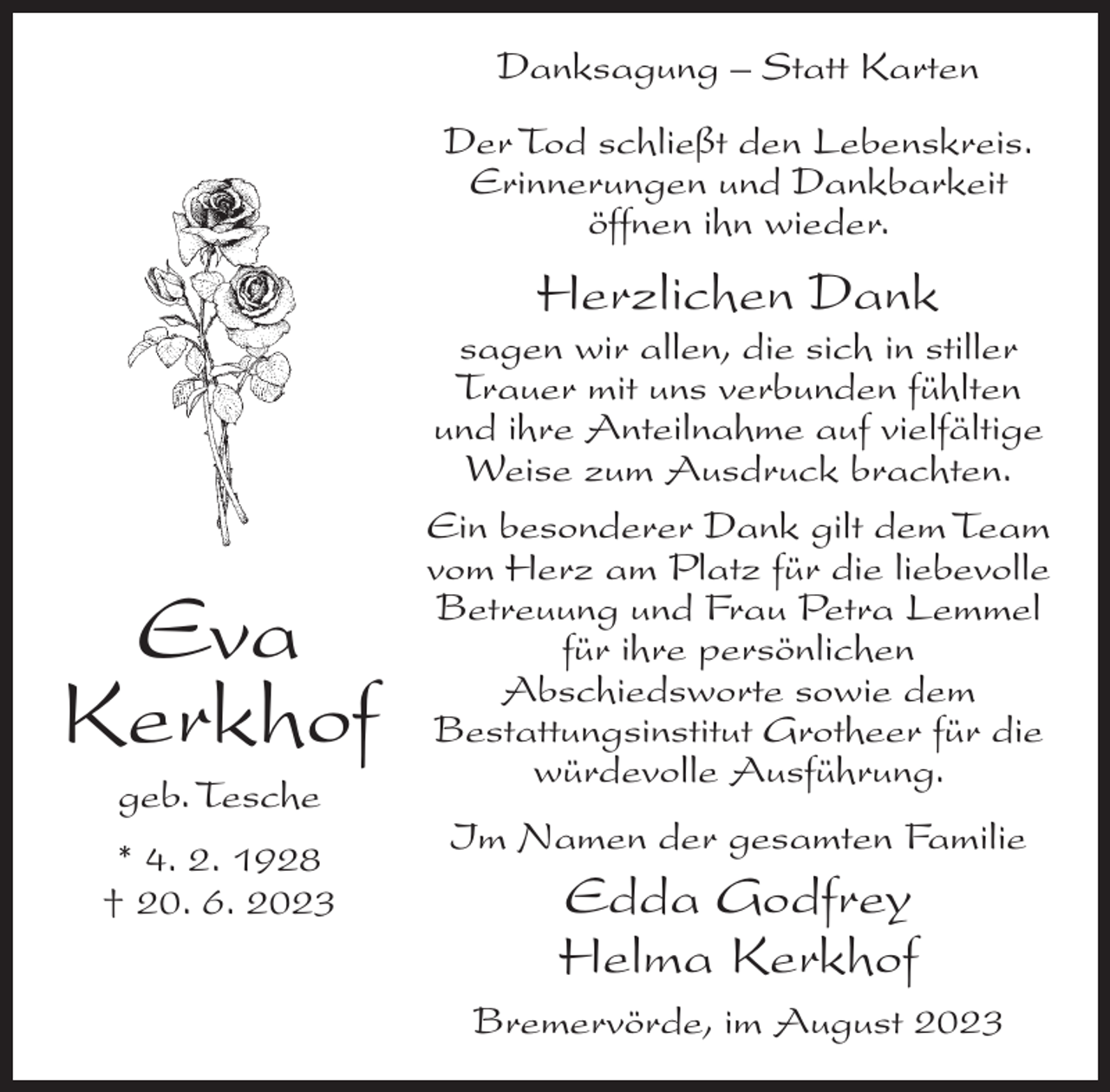 <p>Danksagung – Statt Karten<br />Der Tod schließt den Lebenskreis.<br />Erinnerungen und Dankbarkeit<br />öffnen ihn wieder.</p><p>Herzlichen Dank</p><p>Eva<br />Kerkhof<br />geb. Tesche<br />* 4. 2. 1928<br />† 20. 6. 2023</p><p>sagen wir allen, die sich in stiller<br />Trauer mit uns verbunden fühlten<br />und ihre Anteilnahme auf vielfältige<br />Weise zum Ausdruck brachten.<br />Ein besonderer Dank gilt dem Team<br />vom Herz am Platz für die liebevolle<br />Betreuung und Frau Petra Lemmel<br />für ihre persönlichen<br />Abschiedsworte sowie dem<br />Bestattungsinstitut Grotheer für die<br />würdevolle Ausführung.<br />Im Namen der gesamten Familie</p><p>Edda Godfrey<br />Helma Kerkhof<br />Bremervörde, im August 2023</p>