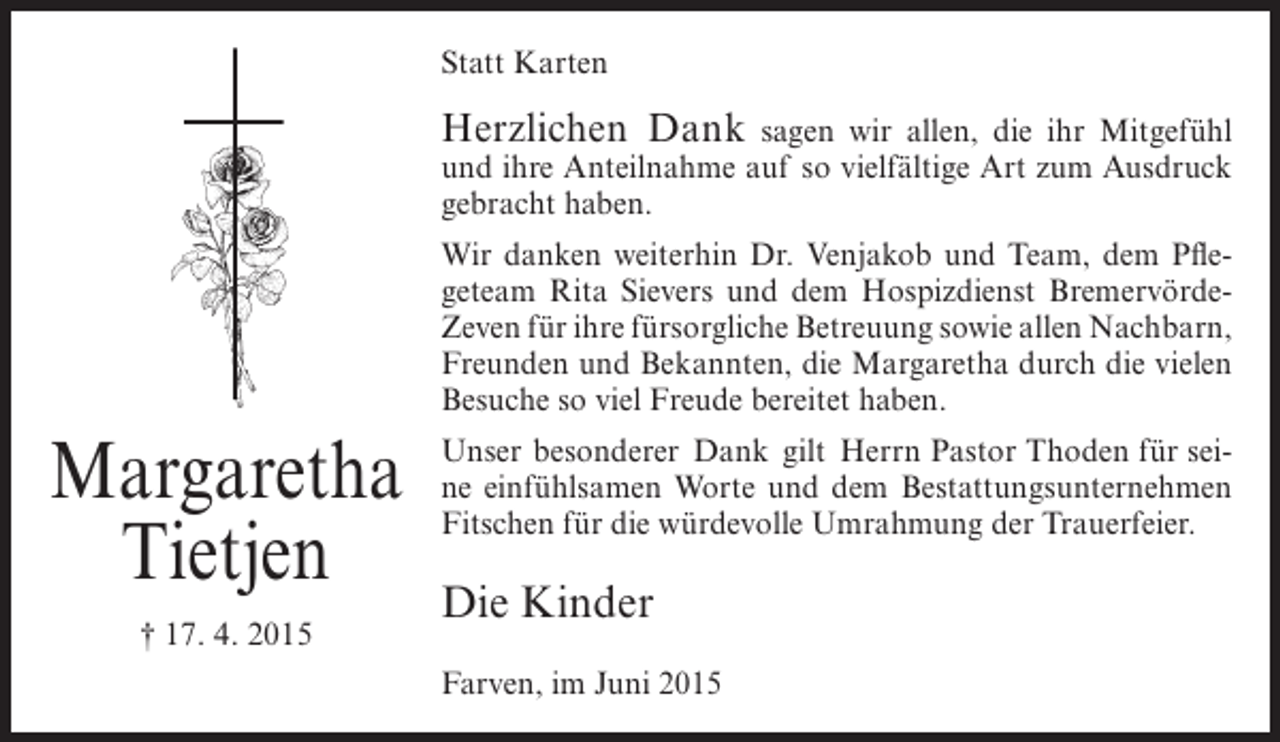 <p>Statt Karten</p><p>Herzlichen Dank</p><p>sagen wir allen, die ihr Mitgefühl<br />und ihre Anteilnahme auf so vielfältige Art zum Ausdruck<br />gebracht haben.<br />Wir danken weiterhin Dr. Venjakob und Team, dem Pflegeteam Rita Sievers und dem Hospizdienst BremervördeZeven für ihre fürsorgliche Betreuung sowie allen Nachbarn,<br />Freunden und Bekannten, die Margaretha durch die vielen<br />Besuche so viel Freude bereitet haben.</p><p>Margaretha<br />Tietjen<br />† 17. 4. 2015</p><p>Unser besonderer Dank gilt Herrn Pastor Thoden für seine einfühlsamen Worte und dem Bestattungsunternehmen<br />Fitschen für die würdevolle Umrahmung der Trauerfeier.</p><p>Die Kinder<br />Farven, im Juni 2015</p>