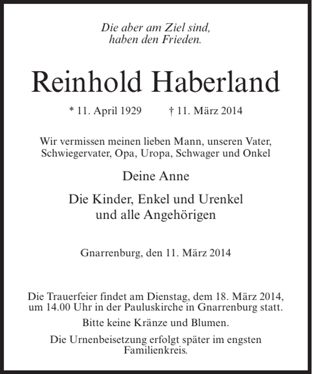 <p>Die aber am Ziel sind,<br />haben den Frieden.</p><p>Reinhold Haberland<br />* 11. April 1929 † 11. März 2014<br />Wir vermissen meinen lieben Mann, unseren Vater,<br />Schwiegervater, Opa, Uropa, Schwager und Onkel</p><p>Deine Anne<br />Die Kinder, Enkel und Urenkel<br />und alle Angehörigen<br />Gnarrenburg, den 11. März 2014</p><p>Die Trauerfeier findet am Dienstag, dem 18. März 2014,<br />um 14.00 Uhr in der Pauluskirche in Gnarrenburg statt.<br />Bitte keine Kränze und Blumen.<br />Die Urnenbeisetzung erfolgt später im engsten<br />Familienkreis.</p>