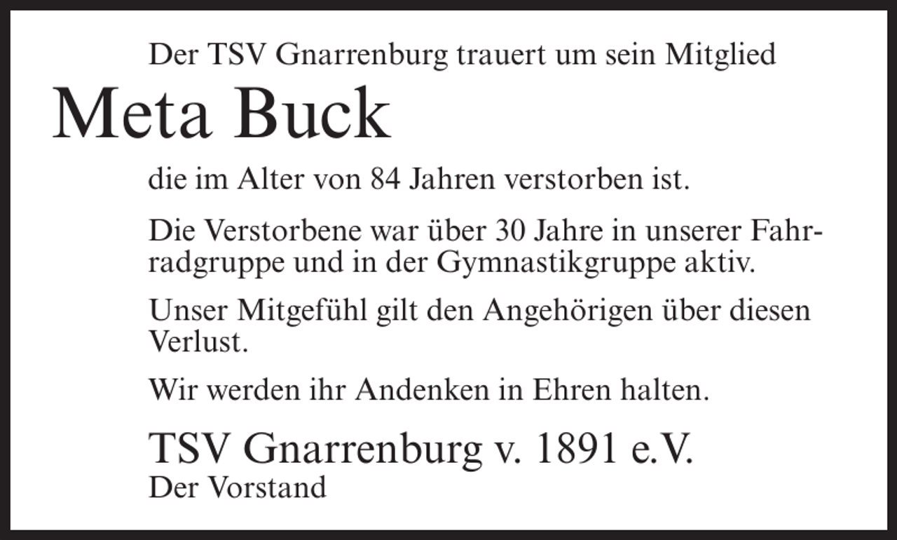 <p>Der TSV Gnarrenburg trauert um sein Mitglied</p><p>Meta Buck<br />die im Alter von 84 Jahren verstorben ist.<br />Die Verstorbene war über 30 Jahre in unserer Fahrradgruppe und in der Gymnastikgruppe aktiv.<br />Unser Mitgefühl gilt den Angehörigen über diesen<br />Verlust.<br />Wir werden ihr Andenken in Ehren halten.</p><p>TSV Gnarrenburg v. 1891 e.V.<br />Der Vorstand</p>