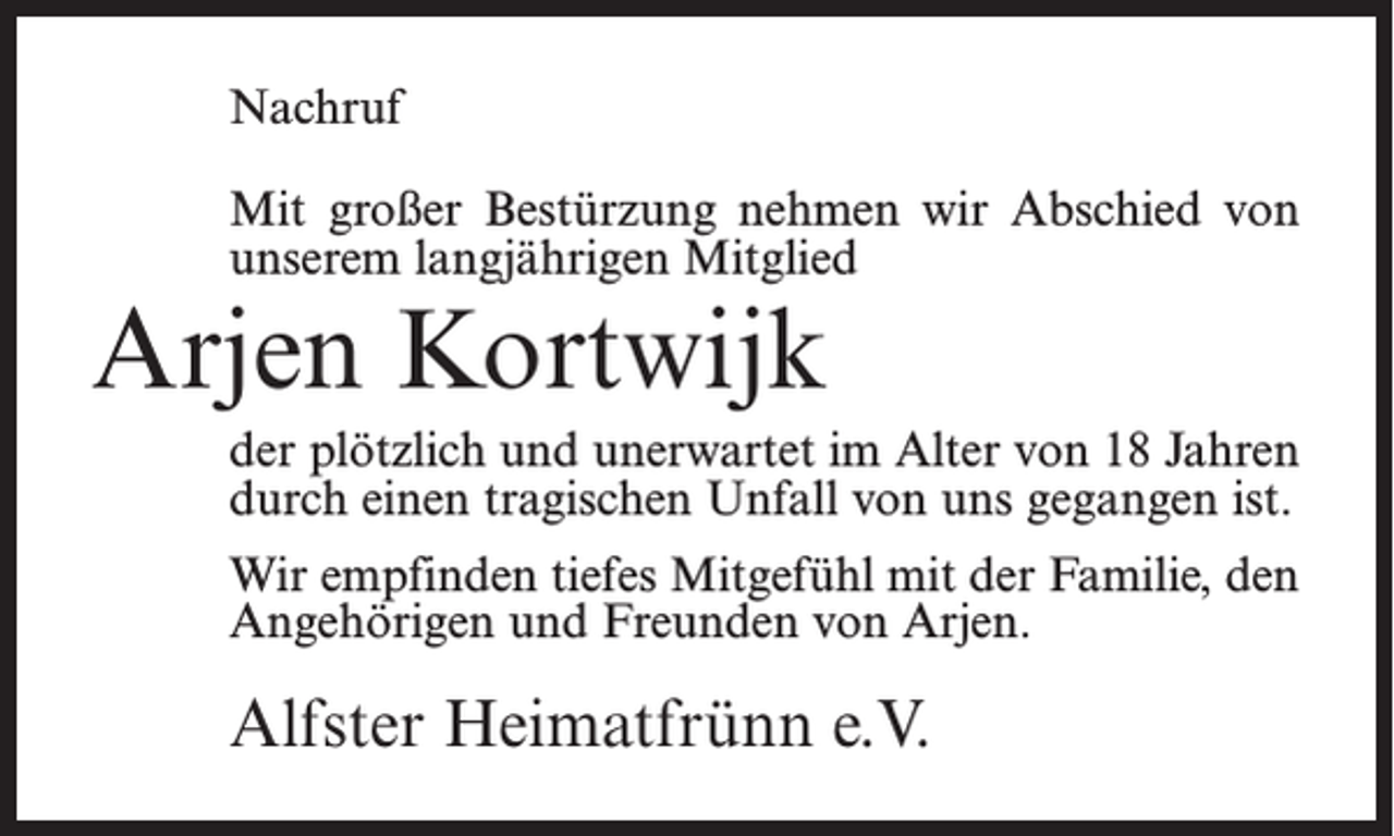 <p>Nachruf<br />Mit großer Bestürzung nehmen wir Abschied von<br />unserem langjährigen Mitglied</p><p>Arjen Kortwijk</p><p>der plötzlich und unerwartet im Alter von 18 Jahren<br />durch einen tragischen Unfall von uns gegangen ist.<br />Wir empfinden tiefes Mitgefühl mit der Familie, den<br />Angehörigen und Freunden von Arjen.</p><p>Alfster Heimatfrünn e.V.</p>
