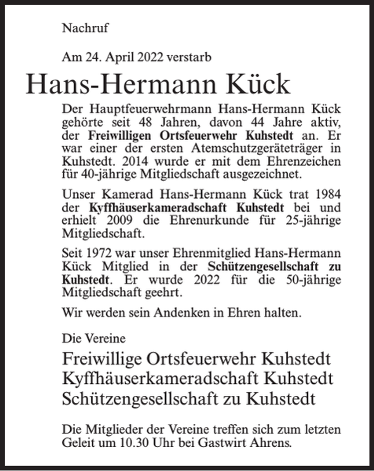 <p>Nachruf<br />Am 24. April 2022 verstarb</p><p>Hans-Hermann Kück<br />Der Hauptfeuerwehrmann Hans-Hermann Kück<br />gehörte seit 48 Jahren, davon 44 Jahre aktiv,<br />der Freiwilligen Ortsfeuerwehr Kuhstedt an. Er<br />war einer der ersten Atemschutzgeräteträger in<br />Kuhstedt. 2014 wurde er mit dem Ehrenzeichen<br />für 40-jährige Mitgliedschaft ausgezeichnet.<br />Unser Kamerad Hans-Hermann Kück trat 1984<br />der Kyffhäuserkameradschaft Kuhstedt bei und<br />erhielt 2009 die Ehrenurkunde für 25-jährige<br />Mitgliedschaft.<br />Seit 1972 war unser Ehrenmitglied Hans-Hermann<br />Kück Mitglied in der Schützengesellschaft zu<br />Kuhstedt. Er wurde 2022 für die 50-jährige<br />Mitgliedschaft geehrt.<br />Wir werden sein Andenken in Ehren halten.<br />Die Vereine</p><p>Freiwillige Ortsfeuerwehr Kuhstedt<br />Kyffhäuserkameradschaft Kuhstedt<br />Schützengesellschaft zu Kuhstedt<br />Die Mitglieder der Vereine treffen sich zum letzten<br />Geleit um 10.30 Uhr bei Gastwirt Ahrens.</p>