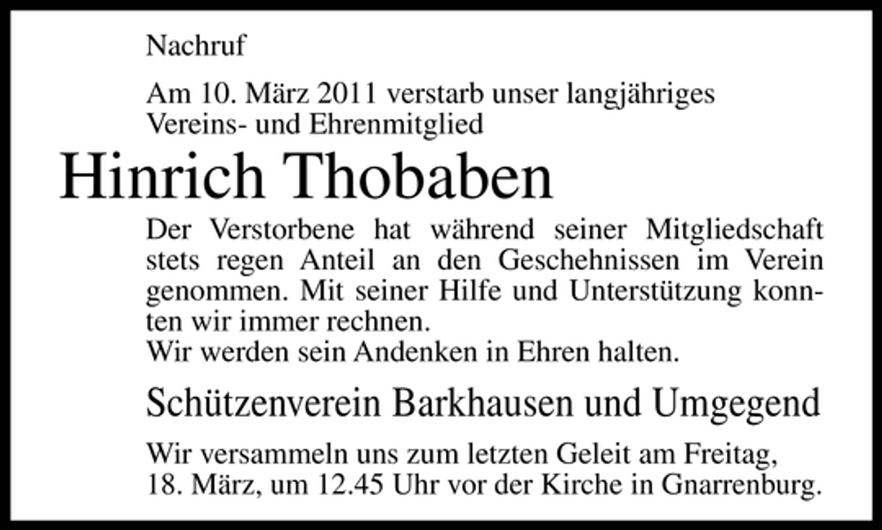 <p>Nachruf Am 10. März 2011 verstarb unser langjähriges Vereins- und Ehrenmitglied</p><p>Hinrich Thobaben<br />Der Verstorbene hat während seiner Mitgliedschaft stets regen Anteil an den Geschehnissen im Verein genommen. Mit seiner Hilfe und Unterstützung konnten wir immer rechnen. Wir werden sein Andenken in Ehren halten.</p><p>Schützenverein Barkhausen und Umgegend<br />Wir versammeln uns zum letzten Geleit am Freitag, 18. März, um 12.45 Uhr vor der Kirche in Gnarrenburg.</p>