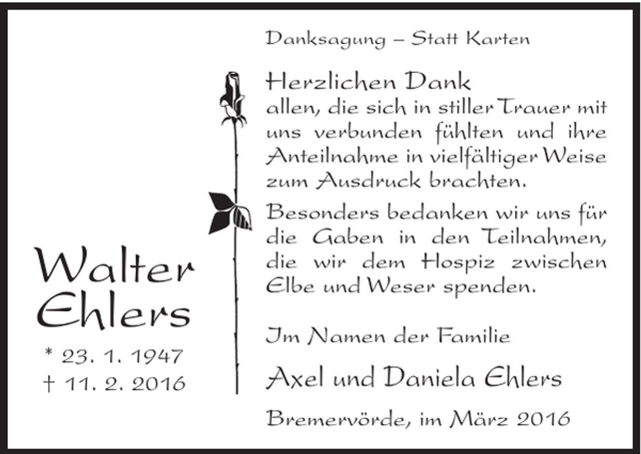 <p>Danksagung – Statt Karten</p><p>Herzlichen Dank</p><p>Walter<br />Ehlers<br />* 23. 1. 1947<br />† 11. 2. 2016</p><p>allen, die sich in stiller Trauer mit<br />uns verbunden fühlten und ihre<br />Anteilnahme in vielfältiger Weise<br />zum Ausdruck brachten.<br />Besonders bedanken wir uns für<br />die Gaben in den Teilnahmen,<br />die wir dem Hospiz zwischen<br />Elbe und Weser spenden.<br />Im Namen der Familie</p><p>Axel und Daniela Ehlers<br />Bremervörde, im März 2016</p>