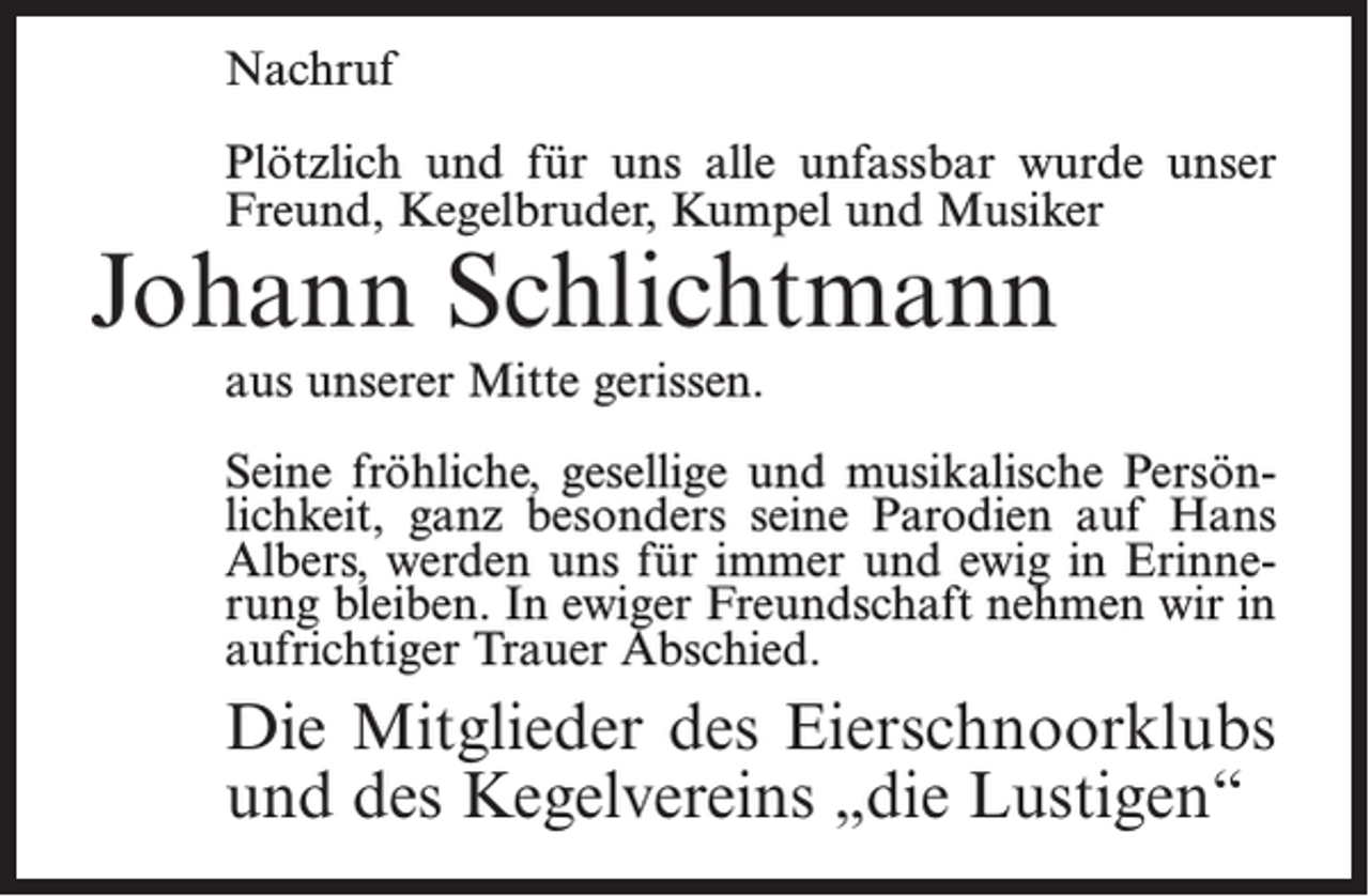 <p>Nachruf<br />Plötzlich und für uns alle unfassbar wurde unser<br />Freund, Kegelbruder, Kumpel und Musiker</p><p>Johann Schlichtmann<br />aus unserer Mitte gerissen.</p><p>Seine fröhliche, gesellige und musikalische Persönlichkeit, ganz besonders seine Parodien auf Hans<br />Albers, werden uns für immer und ewig in Erinnerung bleiben. In ewiger Freundschaft nehmen wir in<br />aufrichtiger Trauer Abschied.</p><p>Die Mitglieder des Eierschnoorklubs<br />und des Kegelvereins „die Lustigen“</p>