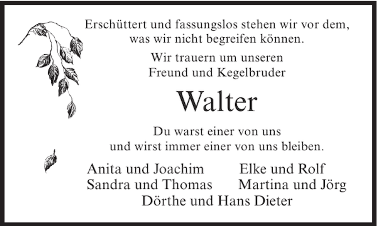 <p>Erschüttert und fassungslos stehen wir vor dem,<br />was wir nicht begreifen können.<br />Wir trauern um unseren<br />Freund und Kegelbruder</p><p>Walter<br />Du warst einer von uns<br />und wirst immer einer von uns bleiben.</p><p>Anita und Joachim<br />Elke und Rolf<br />Sandra und Thomas<br />Martina und Jörg<br />Dörthe und Hans Dieter</p>