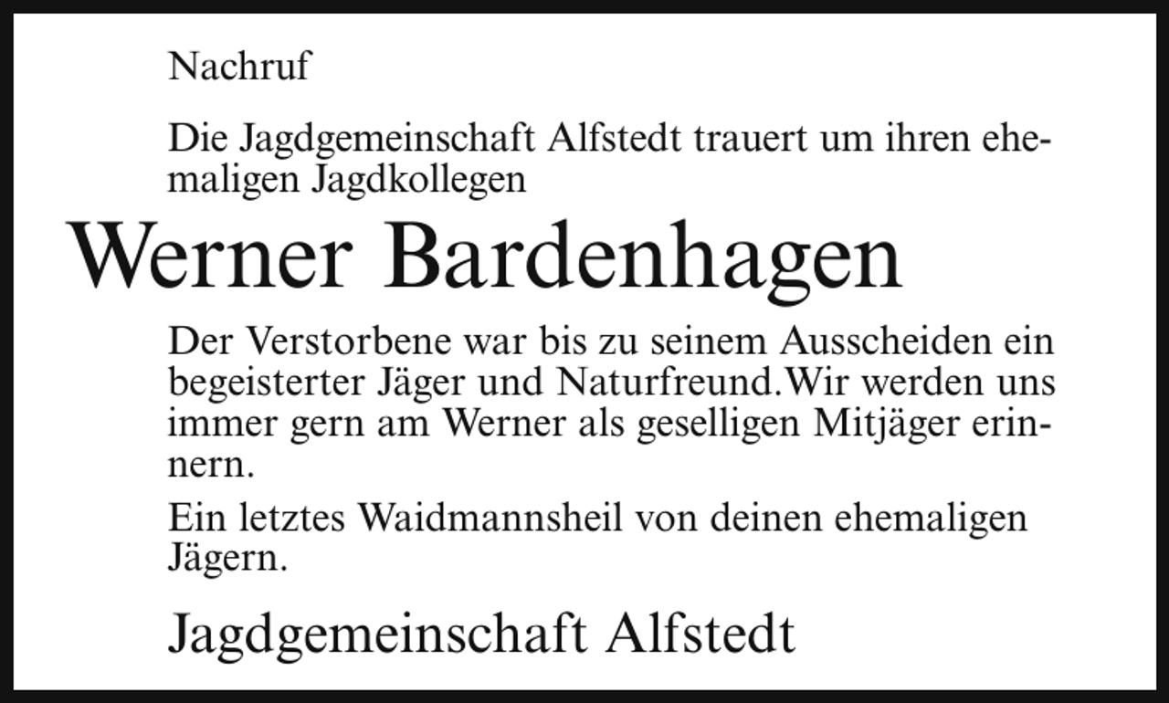<p>Nachruf<br />Die Jagdgemeinschaft Alfstedt trauert um ihren ehemaligen Jagdkollegen</p><p>Werner Bardenhagen</p><p>Der Verstorbene war bis zu seinem Ausscheiden ein<br />begeisterter Jäger und Naturfreund.Wir werden uns<br />immer gern am Werner als geselligen Mitjäger erinnern.<br />Ein letztes Waidmannsheil von deinen ehemaligen<br />Jägern.</p><p>Jagdgemeinschaft Alfstedt</p>