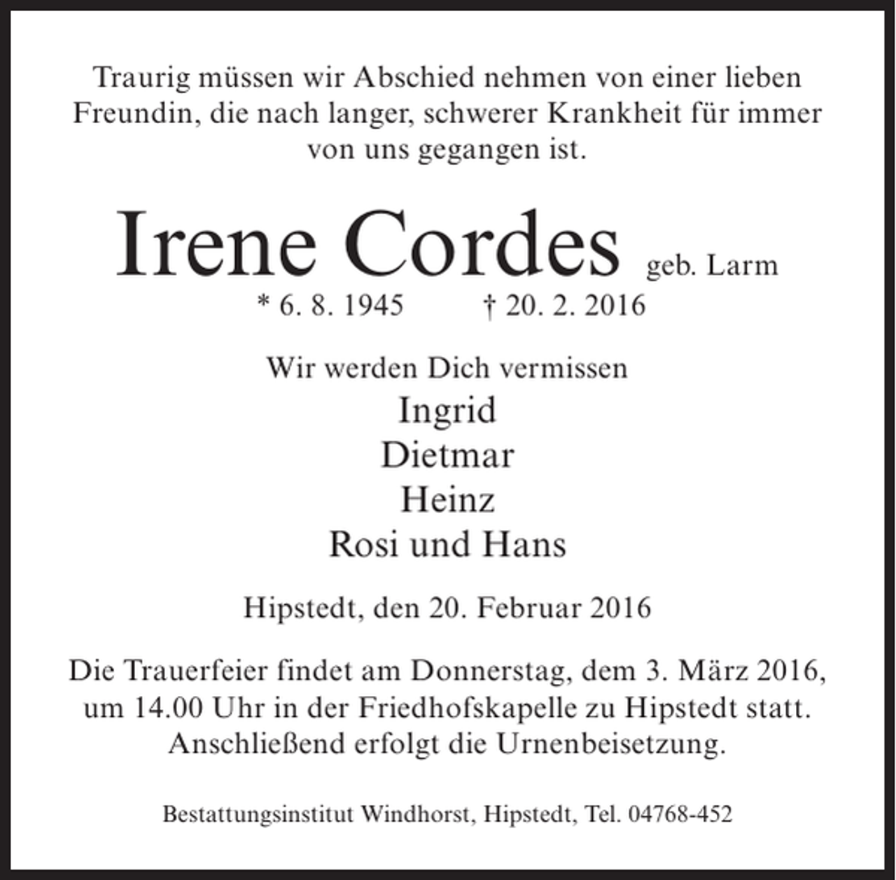 <p>Traurig müssen wir Abschied nehmen von einer lieben<br />Freundin, die nach langer, schwerer Krankheit für immer<br />von uns gegangen ist.</p><p>Irene Cordes</p><p>geb. Larm<br />* 6. 8. 1945 † 20. 2. 2016<br />Wir werden Dich vermissen</p><p>Ingrid<br />Dietmar<br />Heinz<br />Rosi und Hans<br />Hipstedt, den 20. Februar 2016<br />Die Trauerfeier findet am Donnerstag, dem 3. März 2016,<br />um 14.00 Uhr in der Friedhofskapelle zu Hipstedt statt.<br />Anschließend erfolgt die Urnenbeisetzung.<br />Bestattungsinstitut Windhorst, Hipstedt, Tel. 04768-452</p>