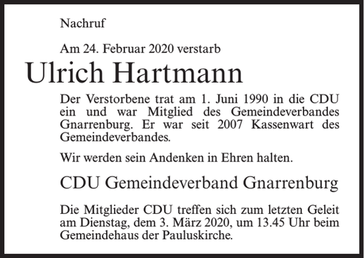 <p>Nachruf<br />Am 24. Februar 2020 verstarb</p><p>Ulrich Hartmann<br />Der Verstorbene trat am 1. Juni 1990 in die CDU<br />ein und war Mitglied des Gemeindeverbandes<br />Gnarrenburg. Er war seit 2007 Kassenwart des<br />Gemeindeverbandes.<br />Wir werden sein Andenken in Ehren halten.</p><p>CDU Gemeindeverband Gnarrenburg<br />Die Mitglieder CDU treffen sich zum letzten Geleit<br />am Dienstag, dem 3. März 2020, um 13.45 Uhr beim<br />Gemeindehaus der Pauluskirche.</p>