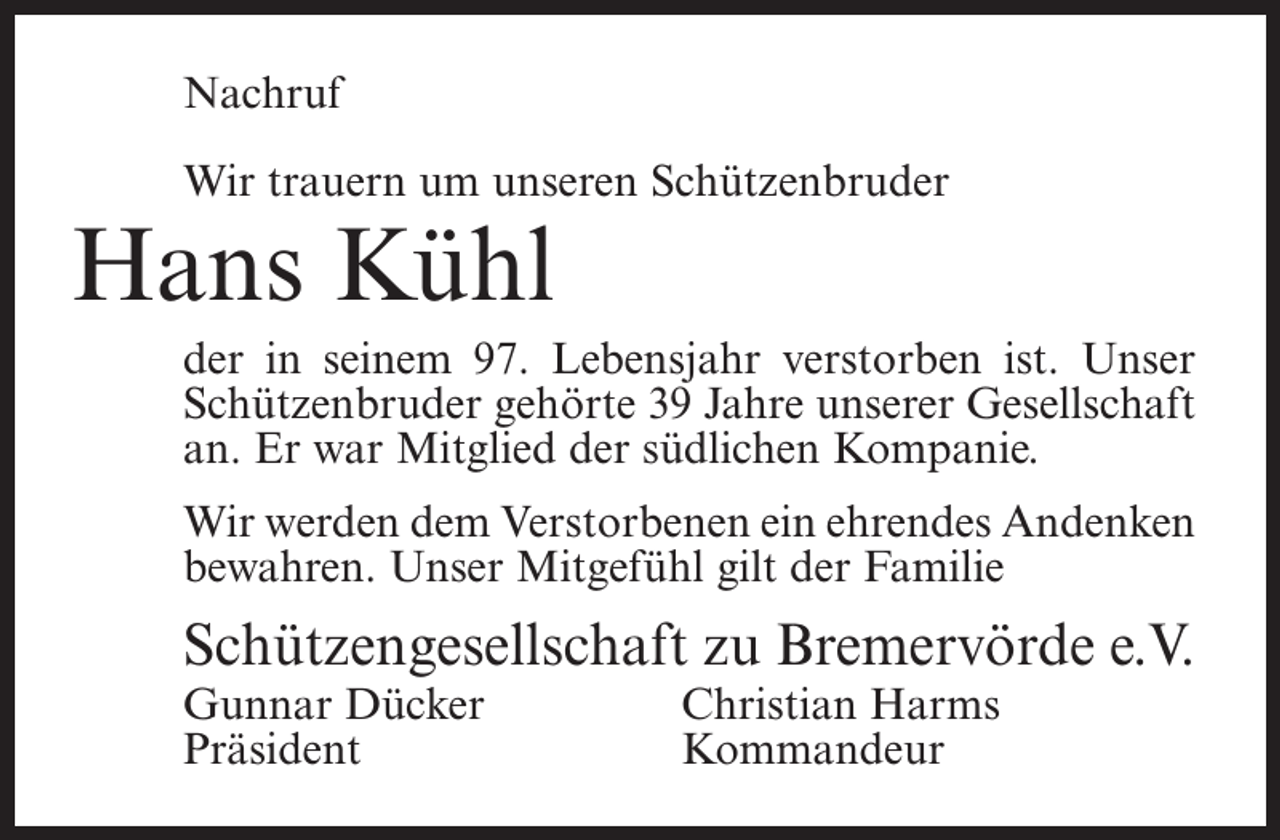 <p>Nachruf<br />Wir trauern um unseren Schützenbruder</p><p>Hans Kühl</p><p>der in seinem 97. Lebensjahr verstorben ist. Unser<br />Schützenbruder gehörte 39 Jahre unserer Gesellschaft<br />an. Er war Mitglied der südlichen Kompanie.<br />Wir werden dem Verstorbenen ein ehrendes Andenken<br />bewahren. Unser Mitgefühl gilt der Familie</p><p>Schützengesellschaft zu Bremervörde e.V.<br />Gunnar Dücker<br />Christian Harms<br />Präsident Kommandeur</p>