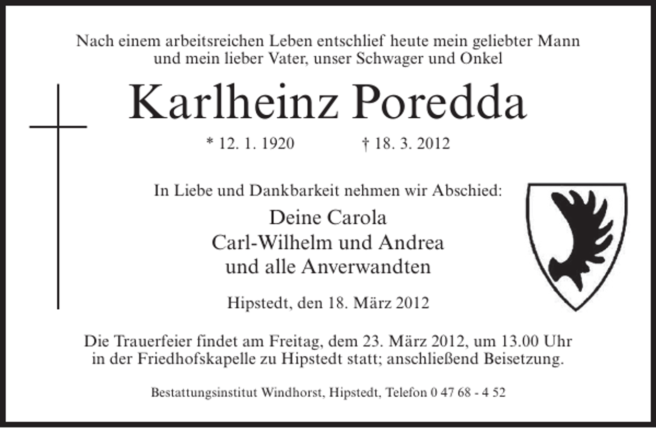 <p>Nach einem arbeitsreichen Leben entschlief heute mein geliebter Mann<br />und mein lieber Vater, unser Schwager und Onkel</p><p>Karlheinz Poredda<br />* 12. 1. 1920</p><p>† 18. 3. 2012</p><p>In Liebe und Dankbarkeit nehmen wir Abschied:</p><p>Deine Carola<br />Carl-Wilhelm und Andrea<br />und alle Anverwandten<br />Hipstedt, den 18. März 2012<br />Die Trauerfeier findet am Freitag, dem 23. März 2012, um 13.00 Uhr<br />in der Friedhofskapelle zu Hipstedt statt; anschließend Beisetzung.<br />Bestattungsinstitut Windhorst, Hipstedt, Telefon 0 47 68 - 4 52</p>