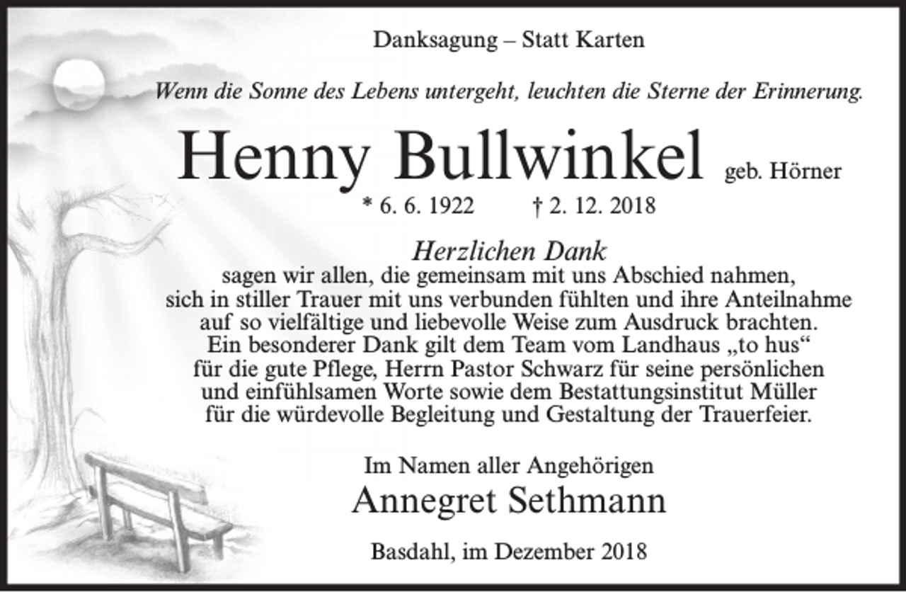 <p>Danksagung – Statt Karten<br />Wenn die Sonne des Lebens untergeht, leuchten die Sterne der Erinnerung.</p><p>Henny Bullwinkel<br />* 6. 6. 1922</p><p>geb. Hörner</p><p>† 2. 12. 2018</p><p>Herzlichen Dank</p><p>sagen wir allen, die gemeinsam mit uns Abschied nahmen,<br />sich in stiller Trauer mit uns verbunden fühlten und ihre Anteilnahme<br />auf so vielfältige und liebevolle Weise zum Ausdruck brachten.<br />Ein besonderer Dank gilt dem Team vom Landhaus „to hus“<br />für die gute Pflege, Herrn Pastor Schwarz für seine persönlichen<br />und einfühlsamen Worte sowie dem Bestattungsinstitut Müller<br />für die würdevolle Begleitung und Gestaltung der Trauerfeier.<br />Im Namen aller Angehörigen</p><p>Annegret Sethmann<br />Basdahl, im Dezember 2018</p>