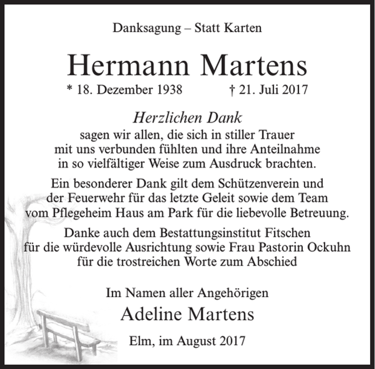 <p>Danksagung – Statt Karten</p><p>Hermann Martens</p><p>* 18. Dezember 1938</p><p>† 21. Juli 2017</p><p>Herzlichen Dank<br />sagen wir allen, die sich in stiller Trauer<br />mit uns verbunden fühlten und ihre Anteilnahme<br />in so vielfältiger Weise zum Ausdruck brachten.<br />Ein besonderer Dank gilt dem Schützenverein und<br />der Feuerwehr für das letzte Geleit sowie dem Team<br />vom Pflegeheim Haus am Park für die liebevolle Betreuung.<br />Danke auch dem Bestattungsinstitut Fitschen<br />für die würdevolle Ausrichtung sowie Frau Pastorin Ockuhn<br />für die trostreichen Worte zum Abschied<br />Im Namen aller Angehörigen</p><p>Adeline Martens<br />Elm, im August 2017</p>