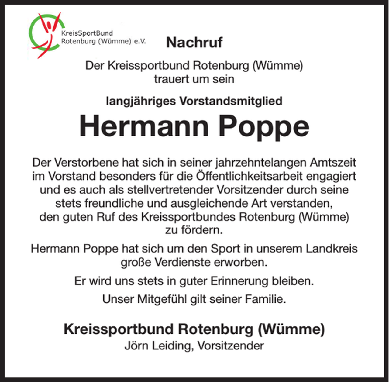 <p>Nachruf<br />Der Kreissportbund Rotenburg (Wümme)<br />trauert um sein<br />langjähriges Vorstandsmitglied</p><p>Hermann Poppe<br />Der Verstorbene hat sich in seiner jahrzehntelangen Amtszeit<br />im Vorstand besonders für die Öffentlichkeitsarbeit engagiert<br />und es auch als stellvertretender Vorsitzender durch seine<br />stets freundliche und ausgleichende Art verstanden,<br />den guten Ruf des Kreissportbundes Rotenburg (Wümme)<br />zu fördern.<br />Hermann Poppe hat sich um den Sport in unserem Landkreis<br />große Verdienste erworben.<br />Er wird uns stets in guter Erinnerung bleiben.<br />Unser Mitgefühl gilt seiner Familie.</p><p>Kreissportbund Rotenburg (Wümme)<br />Jörn Leiding, Vorsitzender</p>
