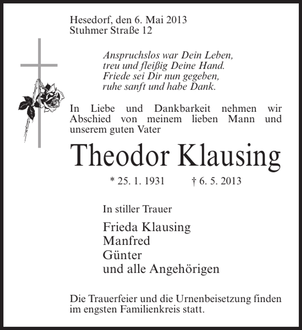 <p>Hesedorf, den 6. Mai 2013<br />Stuhmer Straße 12<br />Anspruchslos war Dein Leben,<br />treu und fleißig Deine Hand.<br />Friede sei Dir nun gegeben,<br />ruhe sanft und habe Dank.<br />In Liebe und Dankbarkeit nehmen wir<br />Abschied von meinem lieben Mann und<br />unserem guten Vater</p><p>Theodor Klausing<br />* 25. 1. 1931 † 6. 5. 2013<br />In stiller Trauer</p><p>Frieda Klausing<br />Manfred<br />Günter<br />und alle Angehörigen<br />Die Trauerfeier und die Urnenbeisetzung finden<br />im engsten Familienkreis statt.</p>