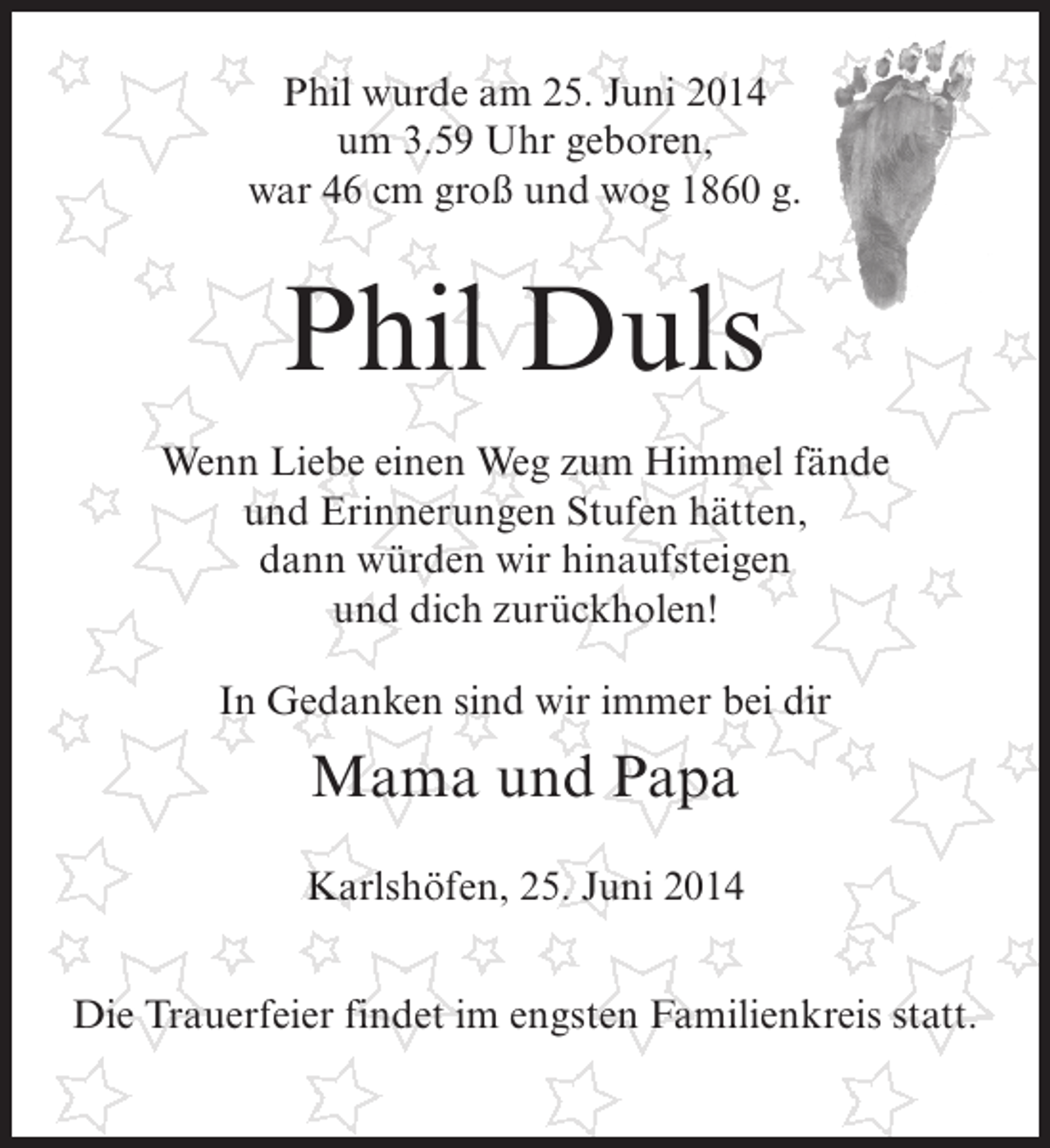 <p>Phil wurde am 25. Juni 2014<br />um 3.59 Uhr geboren,<br />war 46 cm groß und wog 1860 g.</p><p>Phil Duls<br />Wenn Liebe einen Weg zum Himmel fände<br />und Erinnerungen Stufen hätten,<br />dann würden wir hinaufsteigen<br />und dich zurückholen!<br />In Gedanken sind wir immer bei dir</p><p>Mama und Papa<br />Karlshöfen, 25. Juni 2014<br />Die Trauerfeier findet im engsten Familienkreis statt.</p>