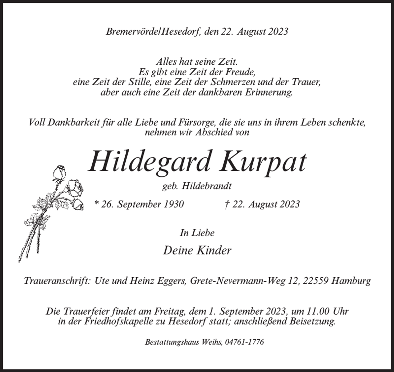 <p>Bremervörde/Hesedorf, den 22. August 2023<br />Alles hat seine Zeit.<br />Es gibt eine Zeit der Freude,<br />eine Zeit der Stille, eine Zeit der Schmerzen und der Trauer,<br />aber auch eine Zeit der dankbaren Erinnerung.<br />Voll Dankbarkeit für alle Liebe und Fürsorge, die sie uns in ihrem Leben schenkte,<br />nehmen wir Abschied von</p><p>Hildegard Kurpat<br />geb. Hildebrandt<br />* 26. September 1930 † 22. August 2023<br />In Liebe</p><p>Deine Kinder<br />Traueranschrift: Ute und Heinz Eggers, Grete-Nevermann-Weg 12, 22559 Hamburg<br />Die Trauerfeier findet am Freitag, dem 1. September 2023, um 11.00 Uhr<br />in der Friedhofskapelle zu Hesedorf statt; anschließend Beisetzung.<br />Bestattungshaus Weihs, 04761-1776</p>