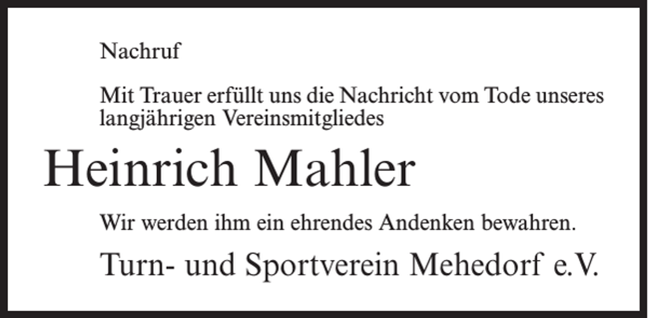 <p>Nachruf<br />Mit Trauer erfüllt uns die Nachricht vom Tode unseres<br />langjährigen Vereinsmitgliedes</p><p>Heinrich Mahler<br />Wir werden ihm ein ehrendes Andenken bewahren.</p><p>Turn- und Sportverein Mehedorf e.V.</p>