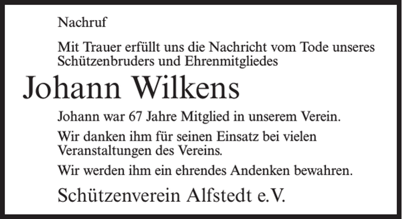 <p>Nachruf<br />Mit Trauer erfüllt uns die Nachricht vom Tode unseres<br />Schützenbruders und Ehrenmitgliedes</p><p>Johann Wilkens</p><p>Johann war 67 Jahre Mitglied in unserem Verein.<br />Wir danken ihm für seinen Einsatz bei vielen<br />Veranstaltungen des Vereins.<br />Wir werden ihm ein ehrendes Andenken bewahren.</p><p>Schützenverein Alfstedt e.V.</p>