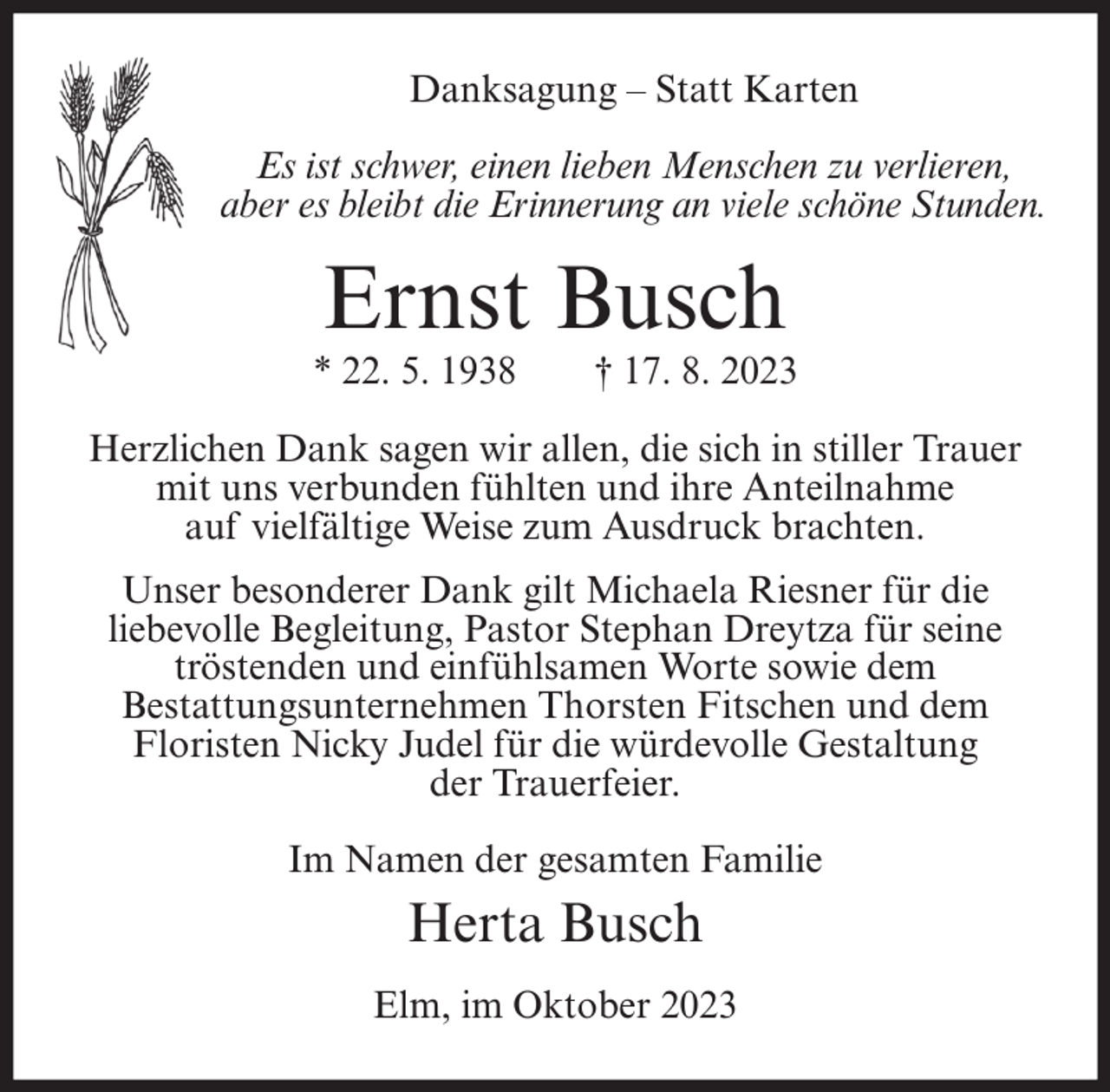 <p>Danksagung – Statt Karten<br />Es ist schwer, einen lieben Menschen zu verlieren,<br />aber es bleibt die Erinnerung an viele schöne Stunden.</p><p>Ernst Busch</p><p>* 22. 5. 1938</p><p>† 17. 8. 2023</p><p>Herzlichen Dank sagen wir allen, die sich in stiller Trauer<br />mit uns verbunden fühlten und ihre Anteilnahme<br />auf vielfältige Weise zum Ausdruck brachten.<br />Unser besonderer Dank gilt Michaela Riesner für die<br />liebevolle Begleitung, Pastor Stephan Dreytza für seine<br />tröstenden und einfühlsamen Worte sowie dem<br />Bestattungsunternehmen Thorsten Fitschen und dem<br />Floristen Nicky Judel für die würdevolle Gestaltung<br />der Trauerfeier.<br />Im Namen der gesamten Familie</p><p>Herta Busch<br />Elm, im Oktober 2023</p>