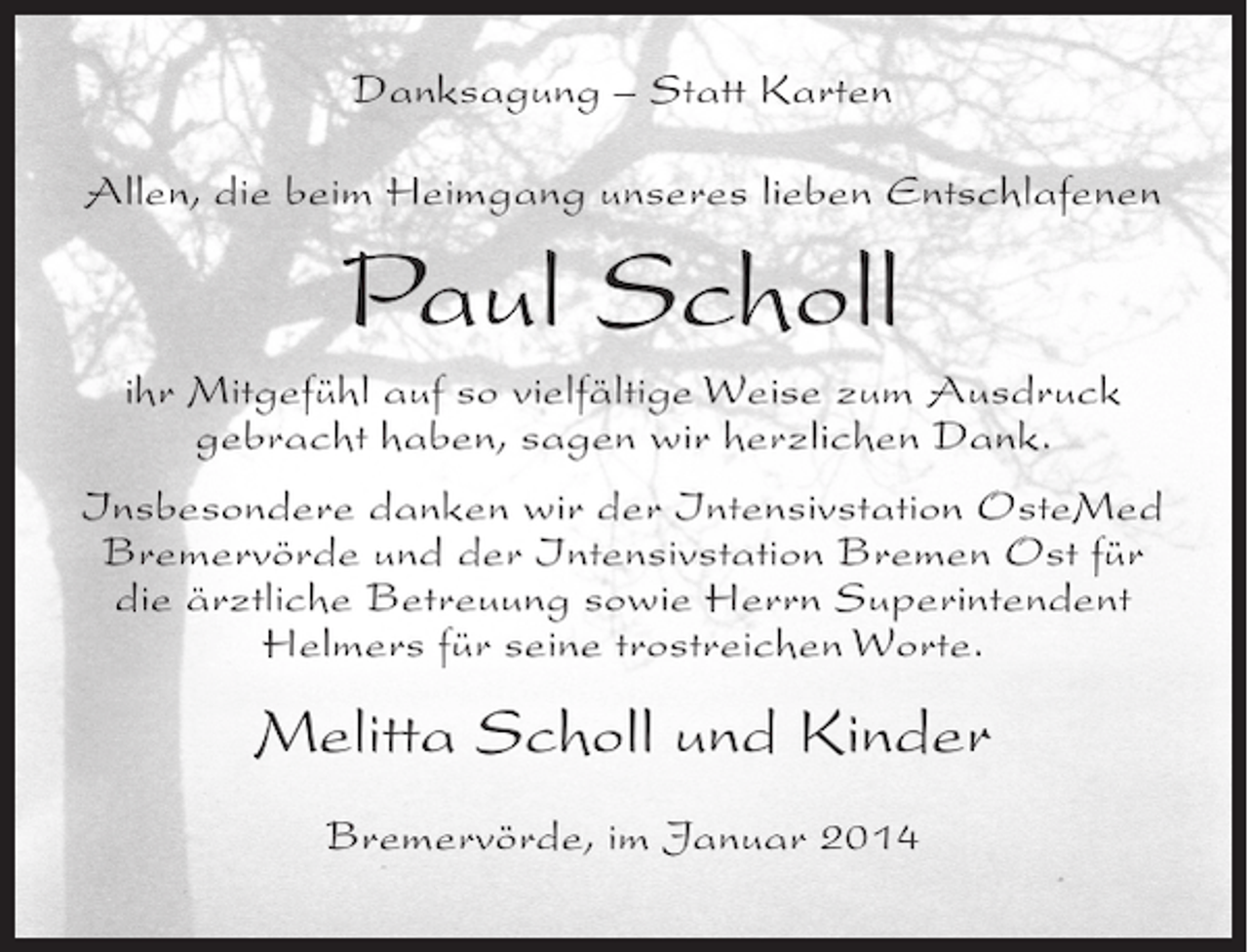 <p>Danksagung – Statt Karten<br />Allen, die beim Heimgang unseres lieben Entschlafenen</p><p>Paul Scholl<br />ihr Mitgefühl auf so vielfältige Weise zum Ausdruck<br />gebracht haben, sagen wir herzlichen Dank.<br />Insbesondere danken wir der Intensivstation OsteMed<br />Bremervörde und der Intensivstation Bremen Ost für<br />die ärztliche Betreuung sowie Herrn Superintendent<br />Helmers für seine trostreichen Worte.</p><p>Melitta Scholl und Kinder<br />Bremervörde, im Januar 2014</p>